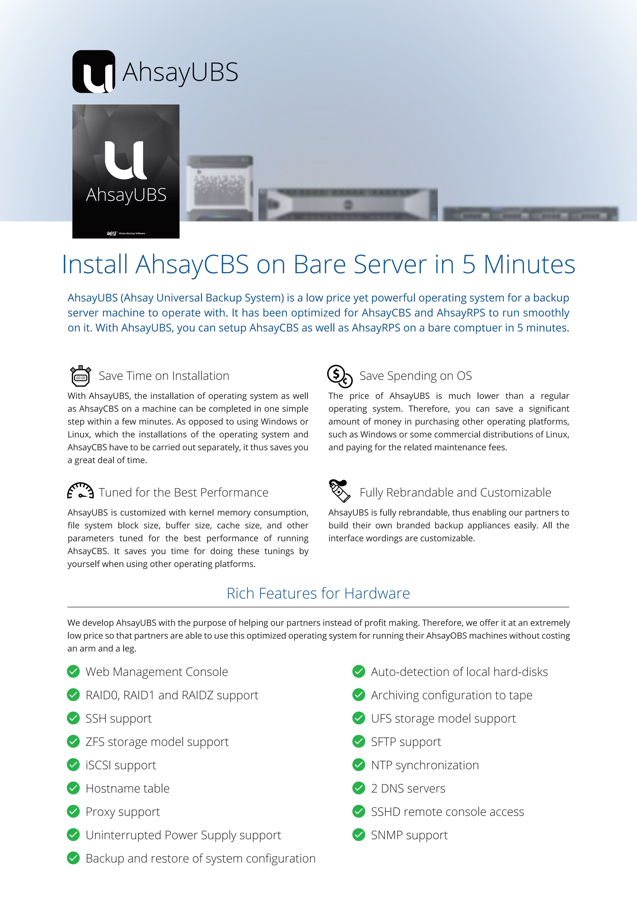 AhsayUBS
Install AhsayCBS on Bare Server in 5 Minutes
AhsayUBS (Ahsay Universal Backup System) is a low price yet powerful operating system for a backup
server machine to operate with. It has been optimized for AhsayCBS and AhsayRPS to run smoothly
on it. With AhsayUBS, you can setup AhsayCBS as well as AhsayRPS on a bare comptuer in 5 minutes.
With AhsayUBS, the installation of operating system as well
as AhsayCBS on a machine can be completed in one simple
step within a few minutes. As opposed to using Windows or
Linux, which the installations of the operating system and
AhsayCBS have to be carried out separately, it thus saves you
a great deal of time.
AhsayUBS is fully rebrandable, thus enabling our partners to
build their own branded backup appliances easily. All the
interface wordings are customizable.
Save Time on Installation
Fully Rebrandable and Customizable
AhsayUBS is customized with kernel memory consumption,
ﬁle system block size, buﬀer size, cache size, and other
parameters tuned for the best performance of running
AhsayCBS. It saves you time for doing these tunings by
yourself when using other operating platforms.
The price of AhsayUBS is much lower than a regular
operating system. Therefore, you can save a signiﬁcant
amount of money in purchasing other operating platforms,
such as Windows or some commercial distributions of Linux,
and paying for the related maintenance fees.
Tuned for the Best Performance
Save Spending on OS
We develop AhsayUBS with the purpose of helping our partners instead of proﬁt making. Therefore, we oﬀer it at an extremely
low price so that partners are able to use this optimized operating system for running their AhsayOBS machines without costing
an arm and a leg.
Rich Features for Hardware
Web Management Console Auto-detection of local hard-disks
RAID0, RAID1 and RAIDZ support Archiving conﬁguration to tape
SSH support UFS storage model support
ZFS storage model support SFTP support
iSCSI support NTP synchronization
Hostname table 2 DNS servers
Proxy support SSHD remote console access
Uninterrupted Power Supply support SNMP support
Backup and restore of system conﬁguration
 