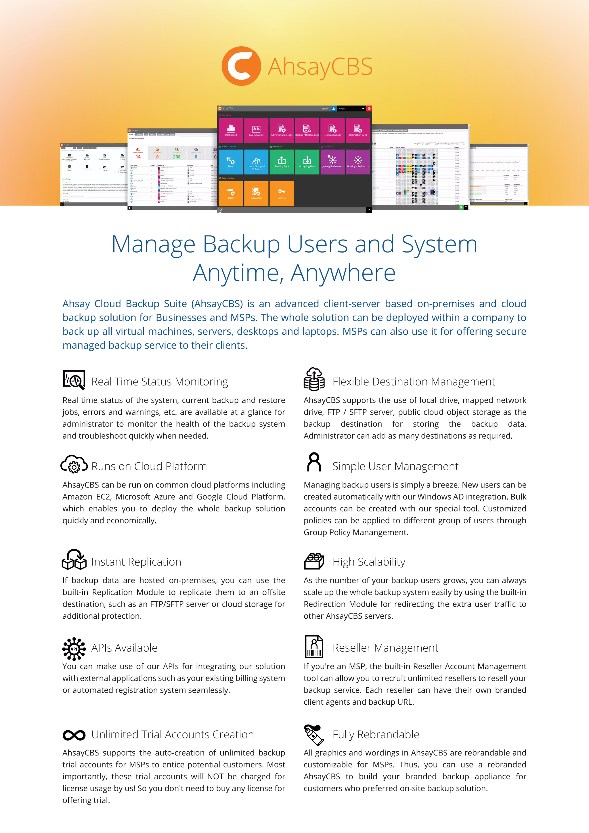 Manage Backup Users and System
Anytime, Anywhere
Ahsay Cloud Backup Suite (AhsayCBS) is an advanced client-server based on-premises and cloud
backup solution for Businesses and MSPs. The whole solution can be deployed within a company to
back up all virtual machines, servers, desktops and laptops. MSPs can also use it for oﬀering secure
managed backup service to their clients.
Real time status of the system, current backup and restore
jobs, errors and warnings, etc. are available at a glance for
administrator to monitor the health of the backup system
and troubleshoot quickly when needed.
AhsayCBS supports the use of local drive, mapped network
drive, FTP / SFTP server, public cloud object storage as the
backup destination for storing the backup data.
Administrator can add as many destinations as required.
Real Time Status Monitoring Flexible Destination Management
AhsayCBS can be run on common cloud platforms including
Amazon EC2, Microsoft Azure and Google Cloud Platform,
which enables you to deploy the whole backup solution
quickly and economically.
Managing backup users is simply a breeze. New users can be
created automatically with our Windows AD integration. Bulk
accounts can be created with our special tool. Customized
policies can be applied to diﬀerent group of users through
Group Policy Manangement.
Runs on Cloud Platform Simple User Management
If backup data are hosted on-premises, you can use the
built-in Replication Module to replicate them to an oﬀsite
destination, such as an FTP/SFTP server or cloud storage for
additional protection.
As the number of your backup users grows, you can always
scale up the whole backup system easily by using the built-in
Redirection Module for redirecting the extra user traﬃc to
other AhsayCBS servers.
Instant Replication High Scalability
You can make use of our APIs for integrating our solution
with external applications such as your existing billing system
or automated registration system seamlessly.
If you're an MSP, the built-in Reseller Account Management
tool can allow you to recruit unlimited resellers to resell your
backup service. Each reseller can have their own branded
client agents and backup URL.
APIs Available Reseller Management
AhsayCBS supports the auto-creation of unlimited backup
trial accounts for MSPs to entice potential customers. Most
importantly, these trial accounts will NOT be charged for
license usage by us! So you don't need to buy any license for
oﬀering trial.
All graphics and wordings in AhsayCBS are rebrandable and
customizable for MSPs. Thus, you can use a rebranded
AhsayCBS to build your branded backup appliance for
customers who preferred on-site backup solution.
Unlimited Trial Accounts Creation Fully Rebrandable
AhsayCBS
 