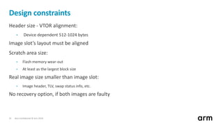 Non-Confidential © Arm 201814
Design constraints
Header size - VTOR alignment:
• Device dependent 512-1024 bytes
Image slot’s layout must be aligned
Scratch area size:
• Flash memory wear-out
• At least as the largest block size
Real image size smaller than image slot:
• Image header, TLV, swap status info, etc.
No recovery option, if both images are faulty
 