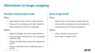Non-Confidential © Arm 201816
Alternatives to image swapping
Position independent code
Pros:
• Reduced P/E cycle leads to longer lifetime
• Reduced BL complexity and code footprint
• Reduced boot-up time(no swapping)
Cons:
• Might lead bigger firmware code footprint
• Some compiler switches are not compatible
with PIC code
• Some C lib (Microlib) cannot be compiled to
be PIC
• Other constraints when compiling code to
be PIC
Dual image build
Pros:
• Reduced P/E cycle leads to longer lifetime
• Reduced BL complexity and code footprint
• Reduced boot-up time(no swapping)
Cons:
• More complex build process
• Extra logic in update client
 