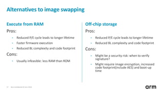 Non-Confidential © Arm 201817
Alternatives to image swapping
Execute from RAM
Pros:
• Reduced P/E cycle leads to longer lifetime
• Faster firmware execution
• Reduced BL complexity and code footprint
Cons:
• Usually infeasible: less RAM than ROM
Off-chip storage
Pros:
• Reduced P/E cycle leads to longer lifetime
• Reduced BL complexity and code footprint
Cons:
• Might be a security risk: when to verify
signature?
• Might require image encryption, increased
code footprint(include AES) and boot-up
time
 