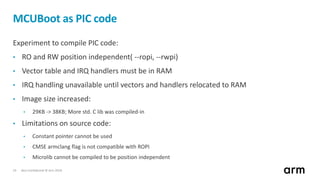 Non-Confidential © Arm 201819
MCUBoot as PIC code
Experiment to compile PIC code:
• RO and RW position independent( --ropi, --rwpi)
• Vector table and IRQ handlers must be in RAM
• IRQ handling unavailable until vectors and handlers relocated to RAM
• Image size increased:
• 29KB -> 38KB; More std. C lib was compiled-in
• Limitations on source code:
• Constant pointer cannot be used
• CMSE armclang flag is not compatible with ROPI
• Microlib cannot be compiled to be position independent
 