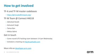 Non-Confidential © Arm 201824
How to get involved
TF-A and TF-M master codebases
• https://git.trustedfirmware.org/
TF-M Team @ Connect HKG18
• Abhishek Pandit
• Ashutosh Singh
• Tamas Ban
• Miklos Balint
Get in touch
• Come round LITE hacking room between 3-4 pm Wednesday
• Schedule a meeting via hkg18.pathable.com
More info on developer.arm.com
 