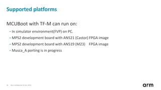 Non-Confidential © Arm 201826
Supported platforms
MCUBoot with TF-M can run on:
• In simulator environment(FVP) on PC.
• MPS2 development board with AN521 (Castor) FPGA image
• MPS2 development board with AN519 (M23) FPGA image
• Musca_A porting is in progress
 