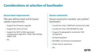 Non-Confidential © Arm 20185
Considerations at selection of bootloader
Secure boot requirements
PSA spec defines boot and firmware
update requirements:
• Support for firmware upgrade
• Support for chain-of-trust
• Support for NIST or NSA approved
cryptographic algorithm: SHA2, RSA, ECDSA,
HMAC, KDF
• Etc.
Device constraints
Device constraints mandate `yet-another`
bootloader:
• Usually less than 1 MB flash memory for code
• Usually less than 256 KB RAM for data
• Usage of cryptographic accelerator HW
component
• Computing power
• No MMU, no memory virtualization
• Power failure awareness
• Etc.
 