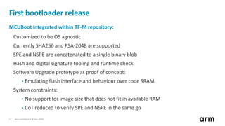 Non-Confidential © Arm 20187
First bootloader release
MCUBoot integrated within TF-M repository:
Customized to be OS agnostic
Currently SHA256 and RSA-2048 are supported
SPE and NSPE are concatenated to a single binary blob
Hash and digital signature tooling and runtime check
Software Upgrade prototype as proof of concept:
• Emulating flash interface and behaviour over code SRAM
System constraints:
• No support for image size that does not fit in available RAM
• CoT reduced to verify SPE and NSPE in the same go
 