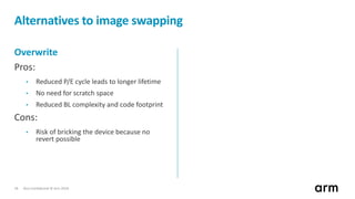 Non-Confidential © Arm 201818
Alternatives to image swapping
Overwrite
Pros:
• Reduced P/E cycle leads to longer lifetime
• No need for scratch space
• Reduced BL complexity and code footprint
Cons:
• Risk of bricking the device because no
revert possible
 