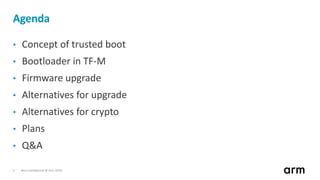 Non-Confidential © Arm 20182
Agenda
• Concept of trusted boot
• Bootloader in TF-M
• Firmware upgrade
• Alternatives for upgrade
• Alternatives for crypto
• Plans
• Q&A
 
