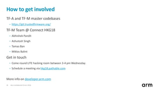 Non-Confidential © Arm 201824
How to get involved
TF-A and TF-M master codebases
• https://git.trustedfirmware.org/
TF-M Team @ Connect HKG18
• Abhishek Pandit
• Ashutosh Singh
• Tamas Ban
• Miklos Balint
Get in touch
• Come round LITE hacking room between 3-4 pm Wednesday
• Schedule a meeting via hkg18.pathable.com
More info on developer.arm.com
 