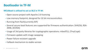 Non-Confidential © Arm 20186
Bootloader in TF-M
MCUBoot is utilized to act as BL2 in TF-M:
• Open source project with Apache 2.0 licensing
• Low memory footprint; designed for 32 bit microcontrollers
• Running from flash(currently XIP)
• Several secure boot features are supported for firmware authentication: SHA256, RSA-
2048, (ECDSA)
• Usage of 3rd party libraries for cryptographic operations: mbedTLS, (TinyCrypt)
• Firmware update with image swapping
• Power failure resistant upgrade
• Fallback mechanism to stable version
 