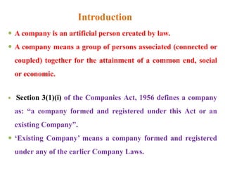 Introduction
 A company is an artificial person created by law.
 A company means a group of persons associated (connected or
coupled) together for the attainment of a common end, social
or economic.
 Section 3(1)(i) of the Companies Act, 1956 defines a company
as: “a company formed and registered under this Act or an
existing Company”.
 ‘Existing Company’ means a company formed and registered
under any of the earlier Company Laws.
 