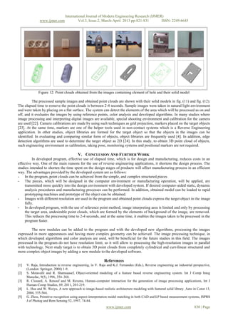 International Journal of Modern Engineering Research (IJMER)
               www.ijmer.com              Vol.3, Issue.2, March-April. 2013 pp-821-831      ISSN: 2249-6645




              Figure 12: Point clouds obtained from the images containing element of hole and their solid model

          The processed sample images and obtained point clouds are shown with their solid models in fig. (11) and fig. (12).
The elapsed time to remove the point clouds is between 2-4 seconds. Sample images were taken in natural light environment
and were taken by placing on a flat surface. The system can detect the elements of the area which will be processed as on and
off, and it evaluates the images by using reference points, color analysis and developed algorithms. In many studies where
image processing and interpreting digital images are available, special shooting environment and calibration for the camera
are used [22]. Camera calibrations are made by using such techniques as grid projection, markers placed on the target objects
[23]. At the same time, markers are one of the helper tools used in non-contact systems which is a Reverse Engineering
application. In other studies, object libraries are formed for the target object so that the objects in the images can be
identified. In evaluating and comparing similar form of objects, object libraries are frequently used [4]. In addition, edge
detection algorithms are used to determine the target object as 2D [24]. In this study, to obtain 3D point cloud of objects,
such engineering environment as calibration, taking pose, monitoring systems and positional markers are not required.

                                          V. CONCLUSION AND FURTHER WORK
          In developed program, effective use of elapsed time, which is for design and manufacturing, reduces costs in an
effective way. One of the main reasons for the use of reverse engineering applications, it shortens the design process. The
studies intended to shorten the time spent on the design stages of products will affect manufacturing process in an efficient
way. The advantages provided by the developed system are as follows:
- In the program, point clouds can be achieved from the simple, and complex structured pieces
- The pieces, which will be designed in the computer environment or manufacturing operation, will be applied, are
     transmitted more quickly into the design environment with developed system. If desired computer-aided static, dynamic
     analysis procedures and manufacturing processes can be performed. In addition, obtained model can be loaded to rapid
     prototyping machines and prototype of the object can be obtained.
- Images with different resolution are used in the program and obtained point clouds express the target object in the image
     fully.
- In developed program, with the use of reference point method, image interpreting area is limited and only by processing
     the target area, undesirable point clouds, which are formed by the elements of background of the image, are removed.
     This reduces the processing time to 2-4 seconds, and at the same time, it enables the images taken to be processed in the
     program faster.

         The new modules can be added to the program and with the developed new algorithms, processing the images
expressed in more appearances and having more complex geometry can be achieved. The image processing technique, in
which developed algorithms and color analysis are used, will be beneficial for the future studies in this field. The images
processed in the program do not have resolution limit, so it will allow to processing the high-resolution images in parallel
with technology. Next study target is to obtain 3D point clouds from completely cylindrical and curvilinear structured and
more complex object images by adding a new module to the developed software.

                                                            References
[1]   V. Raja, Introduction to reverse engineering, in V. Raja and K.J. Fernandes (Eds.), Reverse engineering an industrial perspective,
      (London: Springer, 2008) 1-9.
[2]   S. Motavalli and R. Shamsaasef, Object-oriented modeling of a feature based reverse engineering system. Int J Comp Integ
      Manufac, 9(5), 1996, 354–368.
[3]   R. Clouard, A. Renouf and M. Revenu, Human-computer interaction for the generation of image processing applications, Int J
      Human-Comp Studies, 69, 2011, 201-219.
[4]   L. Hua and W. Weiyu, A new approach to image-based realistic architecture modeling with featured solid library. Auto in Const 13,
      2004, 555-564.
[5]   G. Zhou, Primitive recognition using aspect-interpretation model matching in both CAD and LP based measurement systems, ISPRS
      J of Photog and Rem Sensing 52, 1997, 74-84.
                                                              www.ijmer.com                                                 830 | Page
 