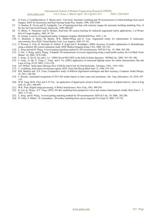International Journal of Modern Engineering Research (IJMER)
                www.ijmer.com              Vol.3, Issue.2, March-April. 2013 pp-821-831      ISSN: 2249-6645

[6]    D. Frere, J. Vandekerckhove, T. Moons and L. Van Gool, Automatic modeling and 3D reconstruction of urban buildings from aerial
       imagery, IEEE Int Geoscience and Rem Sensing Symp Proc, Seattle, 1998, 2593-2596.
[7]    A. Huertas, R. Nevita and D. Landgrebe, Use of hyperspectral data with intensity images for automatic building modeling, Proc of
       the Sec Int Conf on Inf Fusion, Sunnyvale, 1999, 680-687.
[8]    G. Bleser, Y. Pastarmov and D. Stricker, Real-time 3D camera tracking for industrial augmented reality applications, J of Winter
       Sch of Compt Graphics, 2005, 47–54.
[9]    R. Azuma, A survey of augmented reality, Computer Graphics SIGGRAPH Proc, 1995, 1-38.
[10]   U. Bockholt, A. Bisler, M. Becker, W.K. Müller-Wittig and G. Voss, Augmented reality for enhancement of endoscopic
       interventions, Proc IEEE Virtual Reality Conf , Los Angeles, 2003, 97-101.
[11]   S. Wesarg, E. Firle, B. Schwald, H. Seibert, P. Zogal and S. Roeddiger, (2004) Accuracy of needle implantation in Brachtherapy
       using a medical AR system-a phantom study, SPIE Medical Imaging Symp, USA, 2004, 341-352.
[12]   L. Song and and D. Wang, A novel grating matching method for 3D reconstruction, NDT & E Int, 39, 2006, 282-288.
[13]   Z. Xie , J. Wang and Q. Zhang , Complete 3D measurement in reverse engineering using a multi-probe system, Int J of Mach Tools
       Manuf , 45, 2005, 1474-1486.
[14]   L. Song , X. Qu, K. Xu and L. Lv, (2005) Novel SFS-NDT in the field of defect detection, NDT&E Int., 2005, 38:5 381-386.
[15]   L. Song , X. Qu, Y. Yang, C. Yong and S. Ye, (2005) Application of structured lighting sensor for online measurement, Opt and
       Laser in Eng, 43,10, 2005, 1118-1126.
[16]   A.P. Witkin, Scale-space filtering. Proc of 8th Int Joint Conf Art Intel Karlsruhe, Germany, 1983, 1019–1022.
[17]   T. Lindeberg, Scale-space for discrete signals, IEEE Trans Patt Recog Mach Intel 12, 1990, 234–254.
[18]   B.R. Barbero and E.S. Ureta, Comparative study of different digitization techniques and their accuracy, Computer Aided Design,
       43, 2011, 188-206.
[19]   F. Bosche, Automated recognition of 3D CAD model objects in laser scans and calculation, Adv. Eng. Informatics, 24, 2010, 107-
       118.
[20]   W-B. Yang, M-B. Chen and Y-N Yen, An application of digital point cloud to historic architecture in digital archives, Advn in Eng
       Soft, 42, 2011, 690-699.
[21]   W.K. Pratt, Digital image processing, A Willey-InterScience, New York, 1991, 490-530.
[22]   K. Lee, K. Wong , S.Y. Fung, (2001) 3D face modeling from perspective-views and contour based generic model, Real-Time I, 7,
       2001, 173-182.
[23]   L. Song and D. Wang, A novel grating matching method for 3D reconstruction. NDT & E Int., 39, 2006, 282-288.
[24]   D. Tubic, P. Hébert , D. Laurendeau , 3D surface modeling from curves, Img and Vis Comp 22, 2004, 719-734.




                                                              www.ijmer.com                                                 831 | Page
 