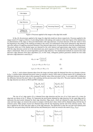 International Journal of Modern Engineering Research (IJMER)
              www.ijmer.com             Vol.3, Issue.2, March-April. 2013 pp-821-831      ISSN: 2249-6645




                              Figure 4: Processes applied to the images in the edge-hole model

          In fig. (4), the processes applied to the image for edge-hole model are shown respectively. Processes applied to the
image consist of 6 stages as follows: (1) providing borders with making color analysis in the inner region of the marked area;
(2) determination of the edges in these provided borders with edge detection; (3) pixels detection of the line which is from
the beginning to the ending of the marking according to the colors; (4) confirmation of the pixels obtained by edge detection
and color analysis (5) applying structural elements to the detected edge pixels; (6) point detection from the remaining pixels.
The pixels which are in the marked space are detected by the color analysis and approximate edge border is determined.
With the edge detection carried out in the determined area, pixel sequence of first order derivative edge border of processed
object is determined. There are several algorithms used for edge detection. Two fundamental methods are used for first order
derivative edge detection from these algorithms [21]. In this study, orthogonal gradient generation method for first order
derivative edge detection is used (Eq.1).

                                                           I C ( x, y ) 
                                       ( x, y)  tan 1                                             (1)
                                                           I R ( x, y ) 

                                          I C ( x, y)  P( x, y)  P( x  1, y)                       (2)

                                      I R ( x, y)  P( x, y)  P( x, y 1)                              (3)

          In Eq. 1, each column elements taken from the image and slope angle (θ) obtained from the row element is shown.
In Eq. 2, column matrix obtained from pixel values in columns is shown. Each value of column matrix (IC) is defined as the
difference between the pixel value in the scanning (P) and the value of the next pixel. In Eq. 3, row matrix (IR) is defined as
the difference between the pixel value in the scanning and the previous pixel value [21]. The pixel matrixes obtained after
the edge detection are shown as PKTd and PKTi matrices.

                                              PKd ( X 1 , Y1 )                           PKi ( X 1 , Y1 ) 
                                              P ( X , Y )                                P ( X , Y )
                                   PKTd      Kd 2 2                       , PKTi       Ki 2 2 
                                                   ...                                         ...        
                                                                                                          
                                                   ...                                         ...        
          The size of nx1 edge matrix (PKTd) obtained from edge detection and the size of nx1 hole matrix (PKTi) done for
edge-hole are shown in Eq. 4. Where, PKd represents the pixel points obtained by edge detection for the outer edge and Pki
represents the pixel points obtained by inner edge detection. Edge pixels, which are obtained by edge detection from the
outer and inner edges, are stored in the system to compare with the pixel values which will be obtained along with the line of
reference point. Other groups of pixel are obtained along with the line beginning and the end of the reference points. This
line is applied for the inner and outer edges as in the edge detection. The application is done the way that each marked point
follows the next point along with the observed line and obtained pixel values are stored in the matrix (PKHd , PKHi).

                                                PHd ( x1 , y1 )                         PHi ( x1 , y1 ) 
                                                                                                        
                                                PHd ( x2 , y 2 )                        PHi ( x2 , y 2 )
                                      PKHd                                ,   PKHi                    
                                                     ...                                      ...       
                                                                                                        
                                               
                                                     ...        
                                                                                        
                                                                                                ...       
                                                                                                           

                                                                  www.ijmer.com                                     824 | Page
 