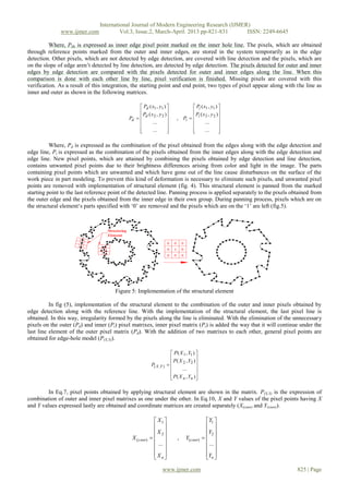 International Journal of Modern Engineering Research (IJMER)
              www.ijmer.com              Vol.3, Issue.2, March-April. 2013 pp-821-831      ISSN: 2249-6645

          Where, PHi is expressed as inner edge pixel point marked on the inner hole line. The pixels, which are obtained
through reference points marked from the outer and inner edges, are stored in the system temporarily as in the edge
detection. Other pixels, which are not detected by edge detection, are covered with line detection and the pixels, which are
on the slope of edge aren’t detected by line detection, are detected by edge detection. The pixels detected for outer and inner
edges by edge detection are compared with the pixels detected for outer and inner edges along the line. When this
comparison is done with each other line by line, pixel verification is finished. Missing pixels are covered with this
verification. As a result of this integration, the starting point and end point, two types of pixel appear along with the line as
inner and outer as shown in the following matrices.

                                                  Pd ( x1 , y1 )                 Pi ( x1 , y1 ) 
                                                                                                
                                                   P (x , y )                       P (x , y )
                                            Pd   d 2 2                  , Pi   i 2 2 
                                                       ...                             ...      
                                                                                                
                                                 
                                                       ...       
                                                                                 
                                                                                         ...      
                                                                                                   

          Where, Pd is expressed as the combination of the pixel obtained from the edges along with the edge detection and
edge line, Pi is expressed as the combination of the pixels obtained from the inner edges along with the edge detection and
edge line. New pixel points, which are attained by combining the pixels obtained by edge detection and line detection,
contains unwanted pixel points due to their brightness differences arising from color and light in the image. The parts
containing pixel points which are unwanted and which have gone out of the line cause disturbances on the surface of the
work piece in part modeling. To prevent this kind of deformation is necessary to eliminate such pixels, and unwanted pixel
points are removed with implementation of structural element (fig. 4). This structural element is panned from the marked
starting point to the last reference point of the detected line. Panning process is applied separately to the pixels obtained from
the outer edge and the pixels obtained from the inner edge in their own group. During panning process, pixels which are on
the structural element‘s parts specified with ‘0’ are removed and the pixels which are on the ‘1’ are left (fig.5).




                                      Figure 5: Implementation of the structural element

          In fig (5), implementation of the structural element to the combination of the outer and inner pixels obtained by
edge detection along with the reference line. With the implementation of the structural element, the last pixel line is
obtained. In this way, irregularity formed by the pixels along the line is eliminated. With the elimination of the unnecessary
pixels on the outer (Pd) and inner (Pi) pixel matrixes, inner pixel matrix (Pi) is added the way that it will continue under the
last line element of the outer pixel matrix (Pd). With the addition of two matrixes to each other, general pixel points are
obtained for edge-hole model (P(X,Y)).

                                                                       P ( X 1 , Y1 ) 
                                                                                      
                                                                        P ( X 2 , Y2 ) 
                                                         P( X ,Y )   
                                                                            ...       
                                                                                      
                                                                       P ( X n , Yn ) 
                                                                                      

         In Eq.7, pixel points obtained by applying structural element are shown in the matrix. P(X,Y) is the expression of
combination of outer and inner pixel matrixes as one under the other. In Eq.10, X and Y values of the pixel points having X
and Y values expressed lastly are obtained and coordinate matrices are created separately (X(coor) and Y(coor)).

                                                           X1                             Y1 
                                                                                           
                                                          X2                              Y2 
                                              X (coor)                  ,    Y(coor)     
                                                           ...                             ... 
                                                                                           
                                                          Xn                              Yn 
                                                                                           

                                                                www.ijmer.com                                          825 | Page
 