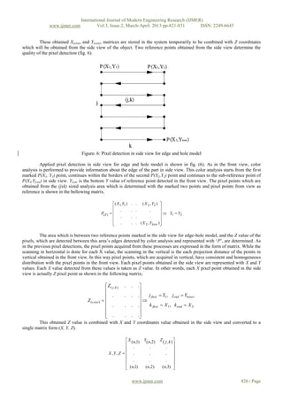 International Journal of Modern Engineering Research (IJMER)
              www.ijmer.com              Vol.3, Issue.2, March-April. 2013 pp-821-831      ISSN: 2249-6645


         These obtained X(coor) and Y(coor) matrices are stored in the system temporarily to be combined with Z coordinates
which will be obtained from the side view of the object. Two reference points obtained from the side view determine the
quality of the pixel detection (fig. 6).




                                Figure. 6: Pixel detection in side view for edge and hole model

         Applied pixel detection in side view for edge and hole model is shown in fig. (6). As in the front view, color
analysis is performed to provide information about the edge of the part in side view. This color analysis starts from the first
marked P(X1, Y1) point, continues within the borders of the second P(X2,Y2) point and continues to the sub-reference point of
P(X2,YLow) in side view. YLow is the bottom Y value of reference point detected in the front view. The pixel points which are
obtained from the (jxk) sized analysis area which is determined with the marked two points and pixel points from view as
reference is shown in the bellowing matrix.

                                                     ( X 1,Y1 )   . .   ( X 2 , Y2 ) 
                                                                                     
                                                           .       . .         .
                                           P( Z )                                     Y Y
                                                      .           . .         .          1   2
                                                                                     
                                                      .
                                                                  . . ( X 2 , YLow )

          The area which is between two reference points marked in the side view for edge-hole model, and the Z value of the
pixels, which are detected between this area’s edges detected by color analysis and represented with ‘P’, are determined. As
in the previous pixel detections, the pixel points acquired from these processes are expressed in the form of matrix. While the
scanning in horizontal is done for each X value, the scanning in the vertical is the each projection distance of the points in
vertical obtained in the front view. In this way pixel points, which are acquired in vertical, have consistent and homogeneous
distribution with the pixel points in the front view. Each pixel points obtained in the side view are represented with X and Y
values. Each X value detected from these values is taken as Z value. In other words, each X pixel point obtained in the side
view is actually Z pixel point as shown in the following matrix;

                                           Z ( j , k )       .    .     .
                                                                         
                                            .                .    .     .    j first  Y1 , jend  Ylower
                                Z (coor)                                
                                            .                .    .     .    k first  X 1 , kend  X 2
                                                                         
                                            .
                                                            . .         .
                                                                          
        This obtained Z value is combined with X             and Y       coordinates value obtained in the side view and converted to a
single matrix form (X, Y, Z).

                                                               X (n,1)     Y(n,2)   Z ( j, k ) 
                                                                                               
                                                               .              .         . 
                                                    X ,Y, Z   .              .         . 
                                                                                               
                                                               .              .         . 
                                                               (n,1)                 (n,3) 
                                                                            (n,2)              


                                                                   www.ijmer.com                                             826 | Page
 