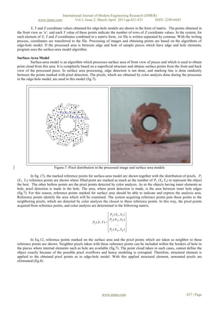 International Journal of Modern Engineering Research (IJMER)
              www.ijmer.com             Vol.3, Issue.2, March-April. 2013 pp-821-831      ISSN: 2249-6645

          X, Y and Z coordinate values obtained for edge-hole models are shown in the form of matrix. The points obtained in
the front view as ‘n’, and each Y value of these points indicate the number of rows of Z coordinate values. In the system, for
each element of X, Y and Z coordinates combined in a matrix form, .txt file is written separated by commas. With the writing
process, coordinates are transferred to the file. Processing of images and obtaining points are based on the algorithms of
edge-hole model. If the processed area is between edge and hole of sample pieces which have edge and hole elements,
program uses the surface-area model algorithm.

Surface-Area Model
         Surface-area model is an algorithm which processes surface area of front view of pieces and which is used to obtain
point cloud from this area. It is completely based on a superficial structure and obtains surface points from the front and back
view of the processed piece. In surface area processing, edge detection is not done, and marking line is done randomly
between the points marked with pixel detection. The pixels, which are obtained by color analysis done during the processes
in the edge-hole model, are used in this model (fig.7).




                         Figure.7: Pixel distribution in the processed image and surface area models

          In fig. (7), the marked reference points for surface-area model are shown together with the distribution of pixels. Py
(X1, Y1) reference points are shown where filled point are marked as much as the number of Py (Xn,Yn) to represent the object
the best. The other hollow points are the pixel points detected by color analysis. As in the objects having inner elements as
hole, pixel detection is made in the hole. The area, where point detection is made, is the area between inner hole edges
(fig.7). For this reason, reference points marked for surface area should be able to indicate and express the analysis area.
Reference points identify the area which will be examined. The system acquiring reference points puts these points to the
neighboring pixels, which are detected by color analysis the closest to these reference points. In this way, the pixel points
acquired from reference points, and color analysis are determined in the following matrix.

                                                                    Py ( X 1 , Y1 ) 
                                                                                    
                                                                     Py ( X 2 , Y2 ) 
                                                    Py ( X , Y )  
                                                                          ...       
                                                                                    
                                                                    Py ( X n , Yn ) 
                                                                                    

         In Eq.12, reference points marked on the surface area and the pixel points which are taken as neighbor to these
reference points are shown. Neighbor pixels taken with these reference points can be included within the borders of hole in
the pieces where internal elements such as hole are available (fig.7). The point cloud taken in such cases, cannot define the
object exactly because of the possible pixel overflows and hence modeling is corrupted. Therefore, structural element is
applied to the obtained pixel points as in edge-hole model. With this applied structural element, unwanted pixels are
eliminated (fig.8).




                                                             www.ijmer.com                                           827 | Page
 