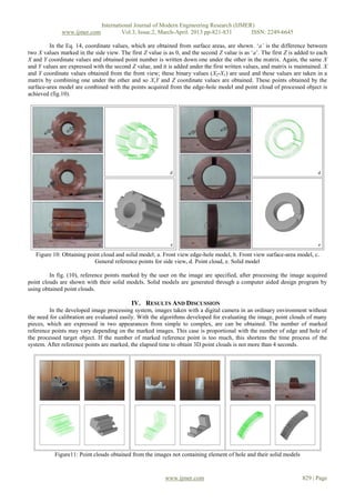 International Journal of Modern Engineering Research (IJMER)
              www.ijmer.com             Vol.3, Issue.2, March-April. 2013 pp-821-831      ISSN: 2249-6645

         In the Eq. 14, coordinate values, which are obtained from surface areas, are shown. ‘a’ is the difference between
two X values marked in the side view. The first Z value is as 0, and the second Z value is as ‘a’. The first Z is added to each
X and Y coordinate values and obtained point number is written down one under the other in the matrix. Again, the same X
and Y values are expressed with the second Z value, and it is added under the first written values, and matrix is maintained. X
and Y coordinate values obtained from the front view; these binary values (X2-X1) are used and these values are taken in a
matrix by combining one under the other and so X,Y and Z coordinate values are obtained. These points obtained by the
surface-area model are combined with the points acquired from the edge-hole model and point cloud of processed object is
achieved (fig.10).




   Figure 10: Obtaining point cloud and solid model; a. Front view edge-hole model, b. Front view surface-area model, c.
                           General reference points for side view, d. Point cloud, e. Solid model

         In fig. (10), reference points marked by the user on the image are specified, after processing the image acquired
point clouds are shown with their solid models. Solid models are generated through a computer aided design program by
using obtained point clouds.

                                           IV. RESULTS AND DISCUSSION
         In the developed image processing system, images taken with a digital camera in an ordinary environment without
the need for calibration are evaluated easily. With the algorithms developed for evaluating the image, point clouds of many
pieces, which are expressed in two appearances from simple to complex, are can be obtained. The number of marked
reference points may vary depending on the marked images. This case is proportional with the number of edge and hole of
the processed target object. If the number of marked reference point is too much, this shortens the time process of the
system. After reference points are marked, the elapsed time to obtain 3D point clouds is not more than 4 seconds.




           Figure11: Point clouds obtained from the images not containing element of hole and their solid models


                                                          www.ijmer.com                                             829 | Page
 