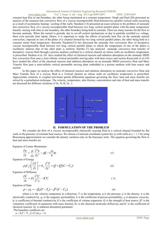 International Journal of Modern Engineering Research (IJMER)
www.ijmer.com Vol. 3, Issue. 4, Jul - Aug. 2013 pp-2089-2097 ISSN: 2249-6645
www.ijmer.com 2090 | Page
constant heat flux at one boundary, the other being maintained at a constant temperature. Singh and Paul (20) presented an
analysis of the transient free convective flow of a viscous incompressible fluid between two parallel vertical walls occurring
as a result of asymmetric heating / cooling of the walls. Narahari (14) presented an exact solution to the problem of unsteady
free convective flow of a viscous incompressible fluid between two long vertical parallel plates with the plate temperature
linearly varying with time at one boundary, the other boundary being held at constant. There are many reasons for the flow to
become unsteady. When the current is periodic due to on-off control mechanisms or due to partially rectified a-c voltage,
there exist periodic heat inputs. Hence, it is important to study the effects of periodic heat flux on the unsteady natural
convection, imposed on one of the plates of a channel formed by two long vertical parallel plates, the other being held at a
constant initial fluid temperature. Recently Narahari(15) has discussed the unsteady free convection flow of dissipative
viscous incompressible fluid between two long vertical parallel plates in which the temperature of one of the plates is
oscillatory whereas that of the other plate is uniform. Haritha (7) has analysed unsteady convective heat transfer of
dissipative viscous fluid through a porous medium confined in a vertical channel on whose walls an oscillatory temperature
is prescribed. Ibrahim et al. (8) have studied the effect of chemical reaction and radiation absorption on the unsteady MHD
free convection flow past a semi infinite vertical permeable moving plate with heat source and suction Kesavaiah et al (10)
have studied the effect of the chemical reaction and radiation absorption on an unsteady MHD convective Heat and Mass
Transfer flow past a semi-infinite vertical permeable moving plate embedded in a porous medium with heat source and
suction
In this paper we analyse the effect of chemical reaction and radiation absorption on unsteady convective Heat and
Mass Transfer flow of a viscous fluid in a Vertical channel on whose walls an oscillatory temperature is prescribed.
Approximate solutions to coupled non-linear partial differential equations governing the flow, heat and mass transfer are
solved by a perturbation technique. The velocity, temperature, skin friction, concentration and rate of heat and mass transfer
are discussed for different variations of Sc, N, K, Q1 , γ.
II. FORMULATION OF THE PROBLEM
We consider the flow of a viscous incompressible chemically reacting fluid in a vertical channel bounded by flat
walls in the presence of constant heat sources. We choose a Cartesian coordinate system 0(x y) with walls at y =  1 by using
Boussinesq approximation we consider the density variation only on the buoyancy term. The equation governing the flow to
heat and mass transfer are
Equation of Linear Momentum
u
k
g
y
u
t
u
)(2
2
0










(1)
Equation of Energy
)(( 012
2
0 CCQQ
y
T
k
t
T
C fp 








 (2)
Equation of Diffusion
CK
y
C
D
t
C






2
2
1 ( 3)
Equation of State
)()( 0
*
000 CCTT   (4)
where u is the velocity component in x-direction, T is the temperature, p is the pressure,  is the density,  is the
electrically conductivity, e is the magnetic permeability, k is the coefficient of porous permeability,  is dynamic viscocity,
kf is coefficient of thermal conductivity  is the coefficient of volume expansion, Q is the strength of heat source, * is the
volumetric coefficient of expansion with mass fraction, D1 is the chemical molecular diffusivity and K is the coefficient of
chemical reaction. Q1 is radiation absorption parameter.
The boundary conditions are
u = 0,T = T1 ,C=C1at y = -L
 