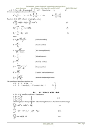 International Journal of Modern Engineering Research (IJMER)
www.ijmer.com Vol. 3, Issue. 4, Jul - Aug. 2013 pp-2089-2097 ISSN: 2249-6645
www.ijmer.com 2091 | Page
u = 0, T = T1 + (T2 – T1) cos( t), C = C1 + (C2 – C1) cos( t)at y = +L (5)
On introducing the non-dimensional variables.
L
u
u
/
 , y = y/L,
12
1
TT
TT


 , t = t,
)(
)(
12
1
cc
cc



Equations (2.1) – (2.3) reduce to (dropping the dashes)
uD
y
u
NG
t
u 1
2
2
2
][ 






 (6)


 12
2
2
Q
yt
P 





(7)
KCC
t
C
S yyc 

2
 (8)
where
2
123 )(


TT
gLG

 (Grashoff number)
f
P
K
C
P

 (Prandtl number)
fKTT
L
)( 12
2



 (Heat source parameter)
1
2
D
Sc

 (Schmidt number)



2
L
 (Wormsly number)
)(
)(*
0
0
TT
CC
N
L
L





(Buoyancy ratio)
D
LK
K
2

 (Chemical reaction parameter)
fK
CLQ
Q



2
1
1 (radiation absorption parameter)
The transformed boundary conditions are
u = 0,  = 0, = 0 at y = -1
u =0,  = 1 +  cos(t), c = 1 +  cos(t) at y = +1 (9)
III. METHOD OF SOLUTION
In view of the boundary conditions (5) we assume
u = u0 +  eit
u1
 = 0 + eit
1 (10)
 = 0 + eit
1
substituting (10) in the equations6-8 and comparing harmonic & Non harmonic terms we get
)( 00
1
2
0
2
 NGuD
y
u


 
(11)
)()( 111
21
2
1
2
 NGuiD
y
u


 
(12)
0012
0
2





Q
y
( 13)
 