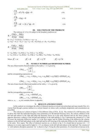 International Journal of Modern Engineering Research (IJMER)
www.ijmer.com Vol. 3, Issue. 4, Jul - Aug. 2013 pp-2089-2097 ISSN: 2249-6645
www.ijmer.com 2092 | Page
0111
2
2
1
2





QiP
y
(14)
0012
0
2
 

K
dy
d
(15)
0)( 1
2
2
1
2
 

SciK
dy
d
(16)
III. SOLUTIONS OF THE PROBLEM
The solutions of (11)- (16) subject to the boundary conditions are
1
1
1
1
0
22 




Sh
ySh
Ch
yCh

0 = b1 y2
+ b2 Ch 1y + b3 Sh 1 y + a3y + a4
u0 = b4y4
+ b7 y3
+ b8 y2
+ a5y + a6 + (b5 + b9) Ch 1 y) + (b6 + b10) Sh 1y.
3
3
3
3
1
22 




Sh
ySh
Ch
yCh

1 = k49 Ch3y + k50 Sh 3 y + k51 Ch 2 y + k52 Sh 2y
u1 = k55 Ch 3 y + k56 Sh 3y + k57 Ch2 y + k58 Sh2y + k59 Ch 4y + k60 Sh 4y.
Where  2
1 K2
2 Pi 22
3   Sci 22
4  
IV. NUSSELT NUMBER and SHERWOOD NUMBER
The rate of heat transfer (Nusselt number) at the walls y = 1 is given by
1
1)(

 






y
y
dy
d
Nu

and the corresponding expressions are
32331311302928271 .).01.0(][)( aEChaShaaaEcaNu y  
26331251242322211 .).01.0(][)( aEChaShaaaEcaNu y  
The rate of mass transfer (Sherwood number) at the walls y = 1 is given by
1
1)(

 






y
y
dy
dc
Sh
And the corresponding expressions are
3633351 .)01.0()( aEaSh y 
3433331 .)01.0()( aEaSh y 
where a1, a2,……a36 are constants shown in appendix.
V. RESULTS AND DISCUSSION
In this analysis we investigate the effect of chemical reaction on mixed convection heat and mass transfer flow of a
viscous fluid through a porous medium in a vertical channel on whose walls oscillatory temperature and concentration are
prescribed.
The velocity (u) is shown in figures 1-4 for different values of N,Sc , K, Q1. The variation of u with buoyancy ratio
N shows that when the molecular buoyancy force dominates over the thermal buoyancy force, the velocity enhances in the
left half and reduces in the right half when the buoyancy forces act in the same direction and for the forces acting in
opposite directions u reduces in the left half and enhances in the right half(fig.1). Fig 2 represents the variation of ‘u’ with
Sc.Lesser the molecular diffusivity smaller ‘u’ in the flow region, and for further lowering of the diffusivity the velocity
enhances in the left half and reduces in the right half and for still lowering of the molecular diffusivity the velocity enhances
in the entire flow region. The effect of chemical reaction on u is shown in fig 3. It is found that an increase in k < 1.5
enhances |u| in entire region and for higher k  2.5, |u| enhances in the left half and reduces in the right half. The variation of
‘u’ with radiation absorption parameter ‘Q1’ is shown in fig 4. Fixing the other parameters. It is found that an increase in Q1
 