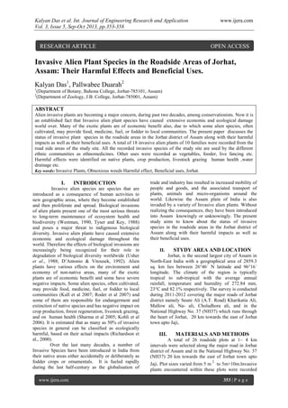 Kalyan Das et al. Int. Journal of Engineering Research and Application www.ijera.com
Vol. 3, Issue 5, Sep-Oct 2013, pp.353-358
www.ijera.com 353 | P a g e
Invasive Alien Plant Species in the Roadside Areas of Jorhat,
Assam: Their Harmful Effects and Beneficial Uses.
Kalyan Das1
, Pallwabee Duarah2
1
(Department of Botany, Bahona College, Jorhat-785101, Assam)
2
(Department of Zoology, J.B. College, Jorhat-785001, Assam)
ABSTRACT
Alien invasive plants are becoming a major concern, during past two decades, among conservationists. Now it is
an established fact that Invasive alien plant species have caused extensive economic and ecological damage
world over. Many of the exotic plants are of economic benefit also, due to which some alien species, often
cultivated, may provide food, medicine, fuel, or fodder to local communities. The present paper discusses the
status of invasive plant species in the roadside areas in the Jorhat district of Assam along with their harmful
impacts as well as their beneficial uses. A total of 18 invasive alien plants of 10 families were recorded from the
road side areas of the study site. All the recorded invasive species of the study site are used by the different
ethnic communities as ethnomedicines. Other uses were recorded as vegetables, fooder, live fancing etc.
Harmful effects were identified on native plants, crop production, livestock grazing human health ,water
drainage etc.
Key words: Invasive Plants, Obnoxious weeds Harmful effect, Beneficial uses, Jorhat.
I. INTRODUCTION
Invasive alien species are species that are
introduced as a consequence of human activities to
new geographic areas, where they become established
and then proliferate and spread. Biological invasions
of alien plants present one of the most serious threats
to long-term maintenance of ecosystem health and
biodiversity (Westman, 1990, Tyser and Key, 1988)
and poses a major threat to indigenous biological
diversity. Invasive alien plants have caused extensive
economic and ecological damage throughout the
world. Therefore the effects of biological invasions are
increasingly being recognized for their role in
degradation of biological diversity worldwide (Usher
et al., 1988; D’Antonio & Vitousek, 1992). Alien
plants have various effects on the environment and
economy of non-native areas, many of the exotic
plants are of economic benefit and some have severe
negative impacts. Some alien species, often cultivated,
may provide food, medicine, fuel, or fodder to local
communities (Kull et al 2007; Roder et al 2007) and
some of them are responsible for endangerment and
extinction of native species and has negative impact on
crop production, forest regeneration, livestock grazing,
and on human health (Sharma et al 2005; Kohli et al
2006). It is estimated that as many as 50% of invasive
species in general can be classified as ecologically
harmful, based on their actual impacts (Richardson et
al., 2000).
Over the last many decades, a number of
Invasive Species have been introduced in India from
their native areas either accidentally or deliberately as
fodder crops or ornamentals. It is fueled rapidly
during the last half-century as the globalisation of
trade and industry has resulted in increased mobility of
people and goods, and the associated transport of
plants, animals and micro-organisms around the
world. Likewise the Assam plain of India is also
invaded by a variety of Invasive alien plants. Without
realizing the consequences, they have been introduced
into Assam knowingly or unknowingly. The present
study aims to know about the status of invasive
species in the roadside areas in the Jorhat district of
Assam along with their harmful impacts as well as
their beneficial uses.
II. STYDY AREA AND LOCATION
Jorhat, is the second largest city of Assam in
North-East India with a geographical area of 2859.3
sq. km lies between 26°46´ N latitude and 96°16´
longitude. The climate of the region is typically
tropical to sub-tropical with the average annual
rainfall, temperature and humidity of 272.84 mm,
23°C and 82.1% respectively. The survey is conducted
during 2011-2012 covering the major roads of Jorhat
district namely Seuni Ali (A.T. Road) Kharikatia Ali,
Mallow ali, Na- ali, Choladhora ali, and in the
National Highway No. 37 (NH37) which runs through
the heart of Jorhat, 20 km towards the east of Jorhat
town upto Jaji,
III. MATERIALS AND METHODS
A total of 26 roadside plots at 1– 4 km
intervals were selected along the major road in Jorhat
district of Assam and in the National Highway No. 37
(NH37) 20 km towards the east of Jorhat town upto
Jaji. Plot sizes varied from 5 m
2
to 5m×10m.Invasive
plants encountered within these plots were recorded
RESEARCH ARTICLE OPEN ACCESS
 