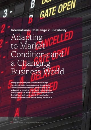 6 | Fundamental strength to business agility and ongoing transformation 
International Challenge 2: Flexibility 
Adapting 
to Market 
Conditions and 
a Changing 
Business World 
Having systems and processes that make change 
very difficult limits the organisations’ flexibility and 
reactivity to market conditions. Poorly managed HR 
and payroll can crush any such desire for flexibility as 
internal teams find all their time and resources become 
devoted to simply keeping up with the monthly (or 
weekly) pay rounds instead of supporting the business. 
