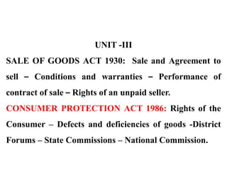 UNIT -III
SALE OF GOODS ACT 1930: Sale and Agreement to
sell – Conditions and warranties – Performance of
contract of sale – Rights of an unpaid seller.
CONSUMER PROTECTION ACT 1986: Rights of the
Consumer – Defects and deficiencies of goods -District
Forums – State Commissions – National Commission.
 