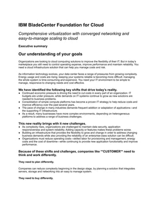 IBM BladeCenter Foundation for Cloud
Comprehensive virtualization with converged networking and
easy-to-manage scaling to cloud
Executive summary

Our understanding of your goals
Organizations are looking to cloud computing solutions to improve the flexibility of their IT. But in today’s
marketplace you still need to control operating expense, improve performance and maintain reliability. You
need a cloud infrastructure solution that can help you manage costs and risk.

As information technology evolves, your data center faces a range of pressures from growing complexity.
Energy usage and costs are rising; keeping your systems reliable is becoming more difficult; managing
the whole system is time-consuming and expensive. You need your IT environment to be simple to
manage, responsive to changing needs and cost effective.

We have identified the following key shifts that drive today’s reality.
● Continued economic pressure is driving the need to cut costs in every part of an organization. IT
  budgets are under pressure, while demands on IT systems continue to grow as new solutions are
  needed to business problems.
● Consolidation of simple compute platforms has become a proven IT strategy to help reduce costs and
  improve efficiency over the past several years.
● The pace of change in many industries demands frequent addition or adaptation of applications—and
  the supporting IT infrastructure.
● As a result, many businesses have more complex environments, depending on heterogeneous
  platforms to address a range of business challenges.

This new reality brings with it new challenges.
● As complexity rises, organizations are challenged to maintain data security, application
  responsiveness and system reliability. Adding capacity or features makes these problems worse.
● Building an infrastructure that provides the flexibility to grow and change in order to address changing
  business demands while also providing the reliability of an enterprise-class solution can be difficult.
● Organizations must reduce operating costs—skilled labor for provisioning and management, energy
  costs and the cost of downtime—while continuing to provide new application functionality and improve
  performance.

Because of these shifts and challenges, companies like **CUSTOMER** need to
think and work differently.

They need to plan differently.

Companies can reduce complexity beginning in the design stage, by planning a solution that integrates
servers, storage and networking into an easy to manage system.

They need to buy differently.
 