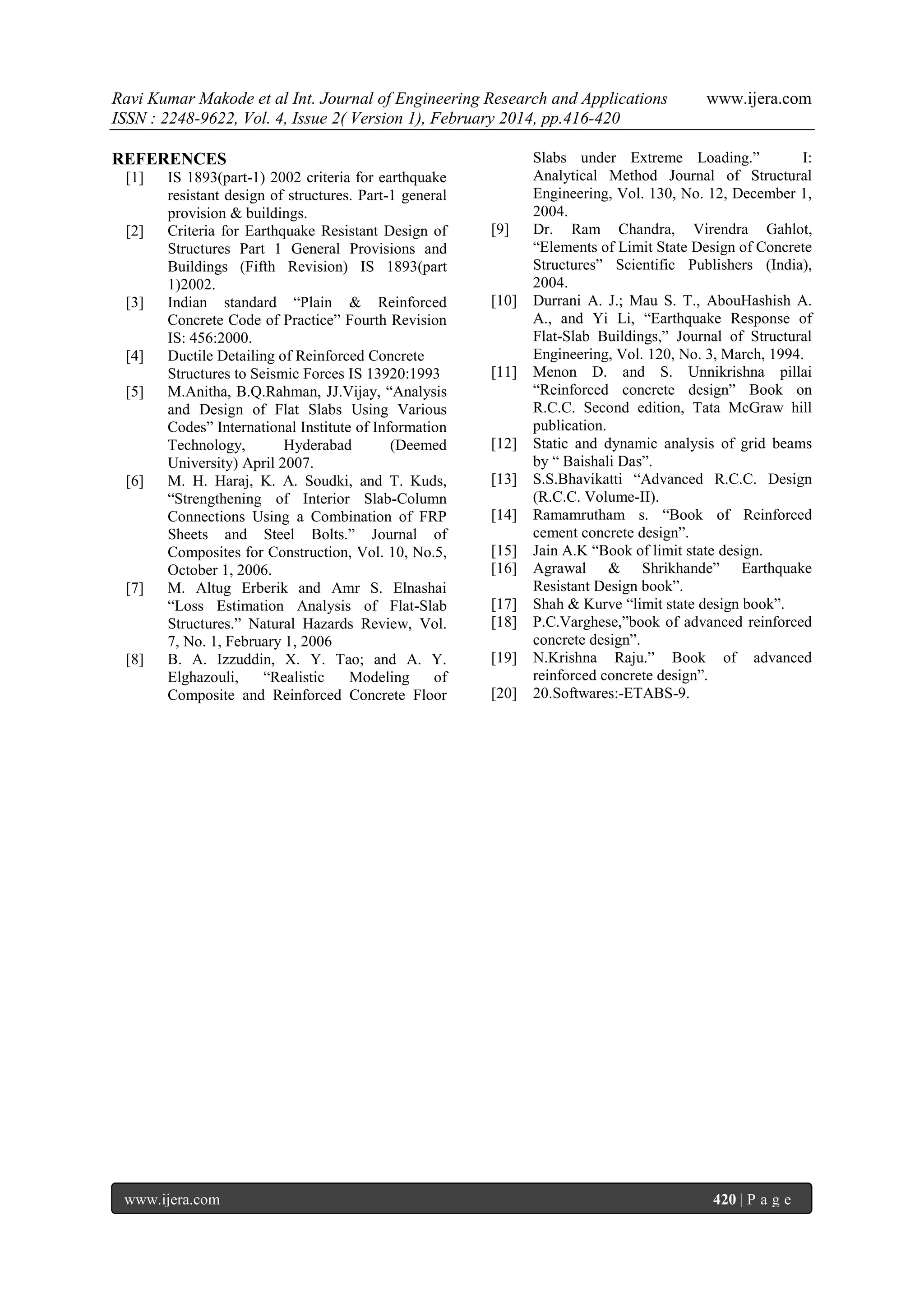Ravi Kumar Makode et al Int. Journal of Engineering Research and Applications
ISSN : 2248-9622, Vol. 4, Issue 2( Version 1), February 2014, pp.416-420
REFERENCES
[1]

[2]

[3]

[4]
[5]

[6]

[7]

[8]

IS 1893(part-1) 2002 criteria for earthquake
resistant design of structures. Part-1 general
provision & buildings.
Criteria for Earthquake Resistant Design of
Structures Part 1 General Provisions and
Buildings (Fifth Revision) IS 1893(part
1)2002.
Indian standard “Plain & Reinforced
Concrete Code of Practice” Fourth Revision
IS: 456:2000.
Ductile Detailing of Reinforced Concrete
Structures to Seismic Forces IS 13920:1993
M.Anitha, B.Q.Rahman, JJ.Vijay, “Analysis
and Design of Flat Slabs Using Various
Codes” International Institute of Information
Technology,
Hyderabad
(Deemed
University) April 2007.
M. H. Haraj, K. A. Soudki, and T. Kuds,
“Strengthening of Interior Slab-Column
Connections Using a Combination of FRP
Sheets and Steel Bolts.” Journal of
Composites for Construction, Vol. 10, No.5,
October 1, 2006.
M. Altug Erberik and Amr S. Elnashai
“Loss Estimation Analysis of Flat-Slab
Structures.” Natural Hazards Review, Vol.
7, No. 1, February 1, 2006
B. A. Izzuddin, X. Y. Tao; and A. Y.
Elghazouli,
“Realistic
Modeling
of
Composite and Reinforced Concrete Floor

www.ijera.com

[9]

[10]

[11]

[12]
[13]
[14]
[15]
[16]
[17]
[18]
[19]
[20]

www.ijera.com

Slabs under Extreme Loading.”
I:
Analytical Method Journal of Structural
Engineering, Vol. 130, No. 12, December 1,
2004.
Dr. Ram Chandra, Virendra Gahlot,
“Elements of Limit State Design of Concrete
Structures” Scientific Publishers (India),
2004.
Durrani A. J.; Mau S. T., AbouHashish A.
A., and Yi Li, “Earthquake Response of
Flat-Slab Buildings,” Journal of Structural
Engineering, Vol. 120, No. 3, March, 1994.
Menon D. and S. Unnikrishna pillai
“Reinforced concrete design” Book on
R.C.C. Second edition, Tata McGraw hill
publication.
Static and dynamic analysis of grid beams
by “ Baishali Das”.
S.S.Bhavikatti “Advanced R.C.C. Design
(R.C.C. Volume-II).
Ramamrutham s. “Book of Reinforced
cement concrete design”.
Jain A.K “Book of limit state design.
Agrawal & Shrikhande” Earthquake
Resistant Design book”.
Shah & Kurve “limit state design book”.
P.C.Varghese,”book of advanced reinforced
concrete design”.
N.Krishna Raju.” Book of advanced
reinforced concrete design”.
20.Softwares:-ETABS-9.

420 | P a g e

 