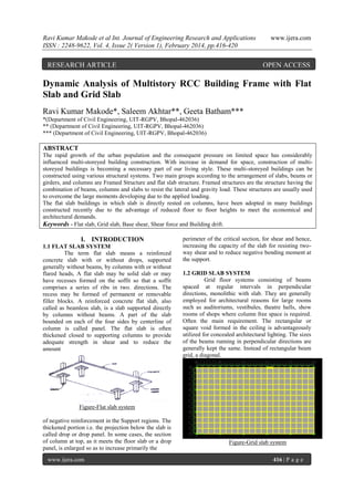 Ravi Kumar Makode et al Int. Journal of Engineering Research and Applications
ISSN : 2248-9622, Vol. 4, Issue 2( Version 1), February 2014, pp.416-420

RESEARCH ARTICLE

www.ijera.com

OPEN ACCESS

Dynamic Analysis of Multistory RCC Building Frame with Flat
Slab and Grid Slab
Ravi Kumar Makode*, Saleem Akhtar**, Geeta Batham***
*(Department of Civil Engineering, UIT-RGPV, Bhopal-462036)
** (Department of Civil Engineering, UIT-RGPV, Bhopal-462036)
*** (Department of Civil Engineering, UIT-RGPV, Bhopal-462036)

ABSTRACT
The rapid growth of the urban population and the consequent pressure on limited space has considerably
influenced multi-storeyed building construction. With increase in demand for space, construction of multistoreyed buildings is becoming a necessary part of our living style. These multi-storeyed buildings can be
constructed using various structural systems. Two main groups according to the arrangement of slabs, beams or
girders, and columns are Framed Structure and flat slab structure. Framed structures are the structure having the
combination of beams, columns and slabs to resist the lateral and gravity load. These structures are usually used
to overcome the large moments developing due to the applied loading.
The flat slab buildings in which slab is directly rested on columns, have been adopted in many buildings
constructed recently due to the advantage of reduced floor to floor heights to meet the economical and
architectural demands.
Keywords - Flat slab, Grid slab, Base shear, Shear force and Building drift.

I. INTRODUCTION
1.1 FLAT SLAB SYSTEM
The term flat slab means a reinforced
concrete slab with or without drops, supported
generally without beams, by columns with or without
flared heads, A flat slab may be solid slab or may
have recesses formed on the soffit so that a soffit
comprises a series of ribs in two. directions. The
recess may be formed of permanent or removable
filler blocks. A reinforced concrete flat slab, also
called as beamless slab, is a slab supported directly
by columns without beams. A part of the slab
bounded on each of the four sides by centerline of
column is called panel. The flat slab is often
thickened closed to supporting columns to provide
adequate strength in shear and to reduce the
amount

perimeter of the critical section, for shear and hence,
increasing the capacity of the slab for resisting twoway shear and to reduce negative bending moment at
the support.
1.2 GRID SLAB SYSTEM
Grid floor systems consisting of beams
spaced at regular intervals in perpendicular
directions, monolithic with slab. They are generally
employed for architectural reasons for large rooms
such as auditoriums, vestibules, theatre halls, show
rooms of shops where column free space is required.
Often the main requirement. The rectangular or
square void formed in the ceiling is advantageously
utilized for concealed architectural lighting. The sizes
of the beams running in perpendicular directions are
generally kept the same. Instead of rectangular beam
grid, a diagonal.

Figure-Flat slab system
of negative reinforcement in the Support regions. The
thickened portion i.e. the projection below the slab is
called drop or drop panel. In some cases, the section
of column at top, as it meets the floor slab or a drop
panel, is enlarged so as to increase primarily the
www.ijera.com

Figure-Grid slab system
416 | P a g e

 