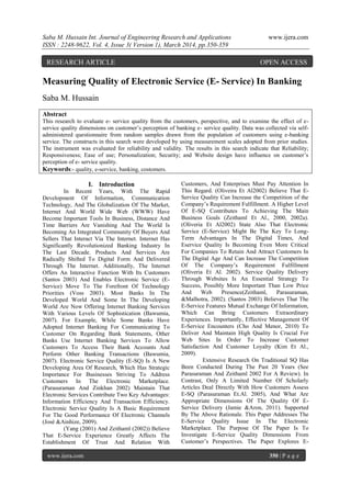 Saba M. Hussain Int. Journal of Engineering Research and Applications www.ijera.com
ISSN : 2248-9622, Vol. 4, Issue 3( Version 1), March 2014, pp.350-359
www.ijera.com 350 | P a g e
Measuring Quality of Electronic Service (E- Service) In Banking
Saba M. Hussain
Abstract
This research to evaluate e- service quality from the customers, perspective, and to examine the effect of e-
service quality dimensions on customer’s perception of banking e- service quality. Data was collected via self-
administered questionnaire from random samples drawn from the population of customers using e-banking
service. The constructs in this search were developed by using measurement scales adopted from prior studies.
The instrument was evaluated for reliability and validity. The results in this search indicate that Reliability;
Responsiveness; Ease of use; Personalization; Security; and Website design have influence on customer’s
perception of e- service quality.
Keywords:- quality, e-service, banking, costomers.
I. Introduction
In Recent Years, With The Rapid
Development Of Information, Communication
Technology, And The Globalization Of The Market,
Internet And World Wide Web (WWW) Have
Become Important Tools In Business, Distance And
Time Barriers Are Vanishing And The World Is
Becoming An Integrated Community Of Buyers And
Sellers That Interact Via The Internet. Internet Has
Significantly Revolutionized Banking Industry In
The Last Decade. Products And Services Are
Radically Shifted To Digital Form And Delivered
Through The Internet. Additionally, The Internet
Offers An Interactive Function With Its Customers
(Santos 2003) And Enables Electronic Service (E-
Service) Move To The Forefront Of Technology
Priorities (Voss 2003). Most Banks In The
Developed World And Some In The Developing
World Are Now Offering Internet Banking Services
With Various Levels Of Sophistication (Bawumia,
2007). For Example, While Some Banks Have
Adopted Internet Banking For Communicating To
Customer On Regarding Bank Statements, Other
Banks Use Internet Banking Services To Allow
Customers To Access Their Bank Accounts And
Perform Other Banking Transactions (Bawumia,
2007). Electronic Service Quality (E-SQ) Is A New
Developing Area Of Research, Which Has Strategic
Importance For Businesses Striving To Address
Customers In The Electronic Marketplace.
(Parasuraman And Zinkhan 2002) Maintain That
Electronic Services Contribute Two Key Advantages:
Information Efficiency And Transaction Efficiency.
Electronic Service Quality Is A Basic Requirement
For The Good Performance Of Electronic Channels
(José &Ainhize, 2009).
(Yang (2001) And Zeithaml (2002)) Believe
That E-Service Experience Greatly Affects The
Establishment Of Trust And Relation With
Customers, And Enterprises Must Pay Attention In
This Regard. (Oliveira Et Al2002) Believe That E-
Service Quality Can Increase the Competition of the
Company’s Requirement Fulfillment. A Higher Level
Of E-SQ Contributes To Achieving The Main
Business Goals (Zeithaml Et Al., 2000, 2002a).
(Oliveria Et Al2002) State Also That Electronic
Service (E-Service) Might Be The Key To Long-
Term Advantages In The Digital Times, And
Eservice Quality Is Becoming Even More Critical
For Companies To Retain And Attract Customers In
The Digital Age And Can Increase The Competition
Of The Company’s Requirement Fulfillment
(Oliveria Et Al. 2002). Service Quality Delivery
Through Websites Is An Essential Strategy To
Success, Possibly More Important Than Low Price
And Web Presence(Zeithaml, Parasuraman,
&Malhotra, 2002). (Santos 2003) Believes That The
E-Service Features Mutual Exchange Of Information,
Which Can Bring Customers Extraordinary
Experiences. Importantly, Effective Management Of
E-Service Encounters (Cho And Menor, 2010) To
Deliver And Maintain High Quality Is Crucial For
Web Sites In Order To Increase Customer
Satisfaction And Customer Loyalty (Kim Et Al.,
2009).
Extensive Research On Traditional SQ Has
Been Conducted During The Past 20 Years (See
Parasuraman And Zeithaml 2002 For A Review). In
Contrast, Only A Limited Number Of Scholarly
Articles Deal Directly With How Customers Assess
E-SQ (Parasuraman Et.Al. 2005), And What Are
Appropriate Dimensions Of The Quality Of E-
Service Delivery (Jamie &Aron, 2011). Supported
By The Above Rationale. This Paper Addresses The
E-Service Quality Issue In The Electronic
Marketplace. The Purpose Of The Paper Is To
Investigate E-Service Quality Dimensions From
Customer’s Perspectives. The Paper Explores E-
RESEARCH ARTICLE OPEN ACCESS
 