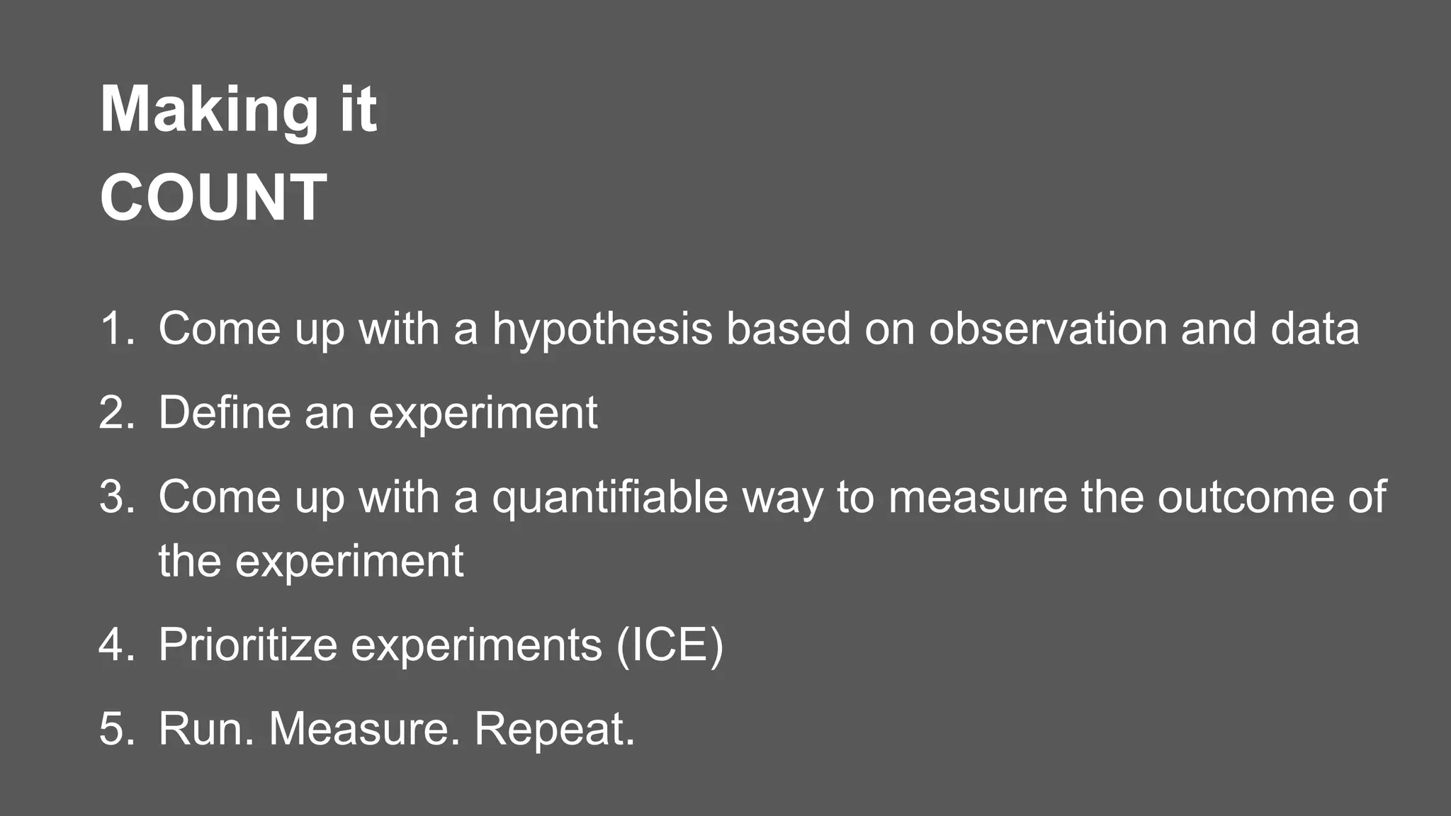 1. Come up with a hypothesis based on observation and data
2. Define an experiment
3. Come up with a quantifiable way to measure the outcome of
the experiment
4. Prioritize experiments (ICE)
5. Run. Measure. Repeat.
Making it
COUNT
 