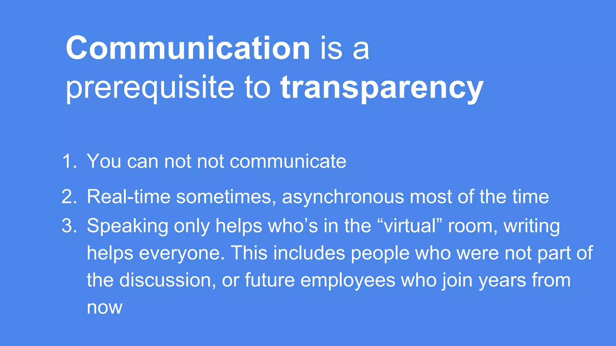 Communication is a
prerequisite to transparency
1. You can not not communicate
2. Real-time sometimes, asynchronous most of the time
3. Speaking only helps who’s in the “virtual” room, writing
helps everyone. This includes people who were not part of
the discussion, or future employees who join years from
now
 