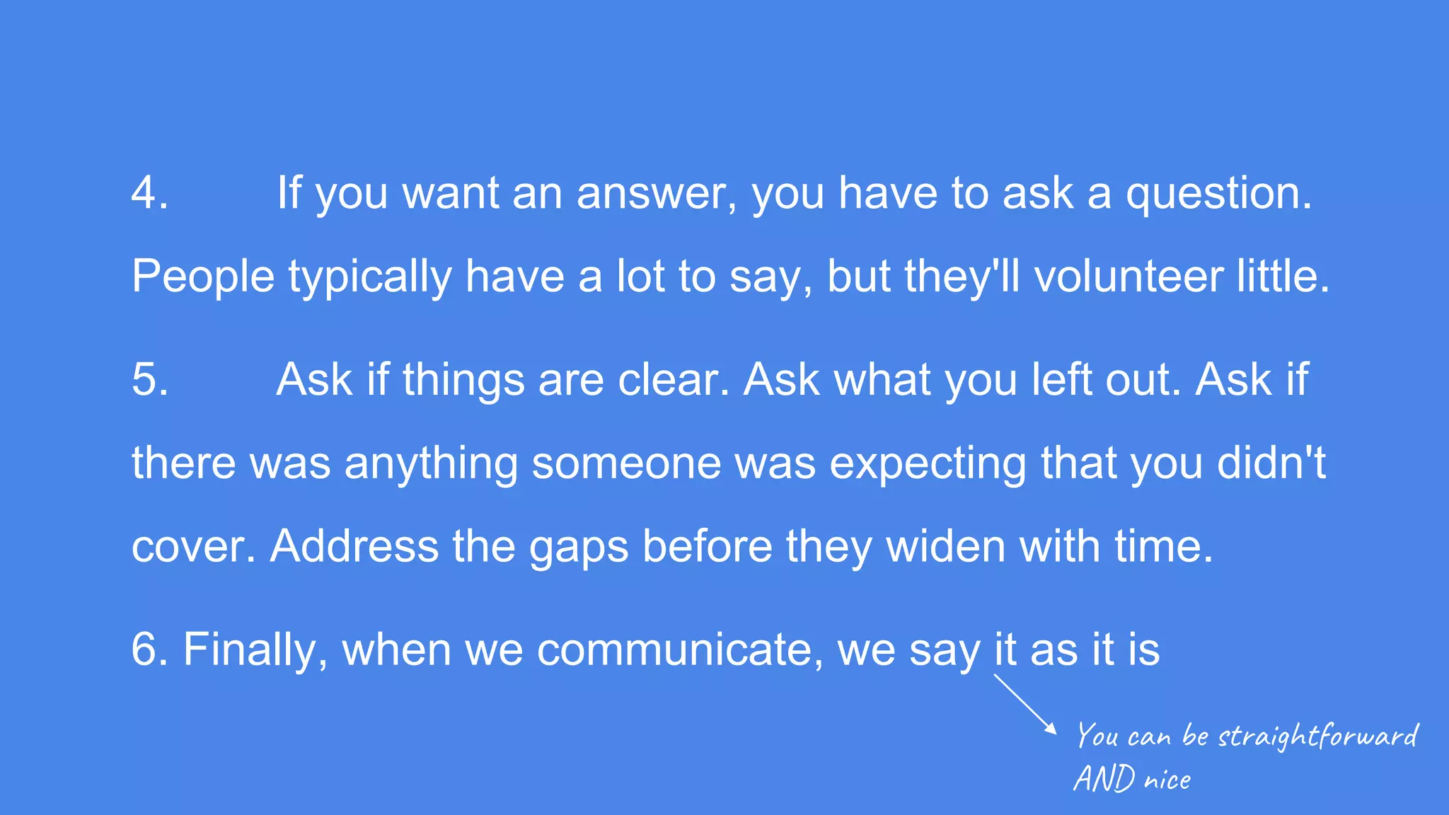 4. If you want an answer, you have to ask a question.
People typically have a lot to say, but they'll volunteer little.
5. Ask if things are clear. Ask what you left out. Ask if
there was anything someone was expecting that you didn't
cover. Address the gaps before they widen with time.
6. Finally, when we communicate, we say it as it is
You can be straightforward
AND nice
 