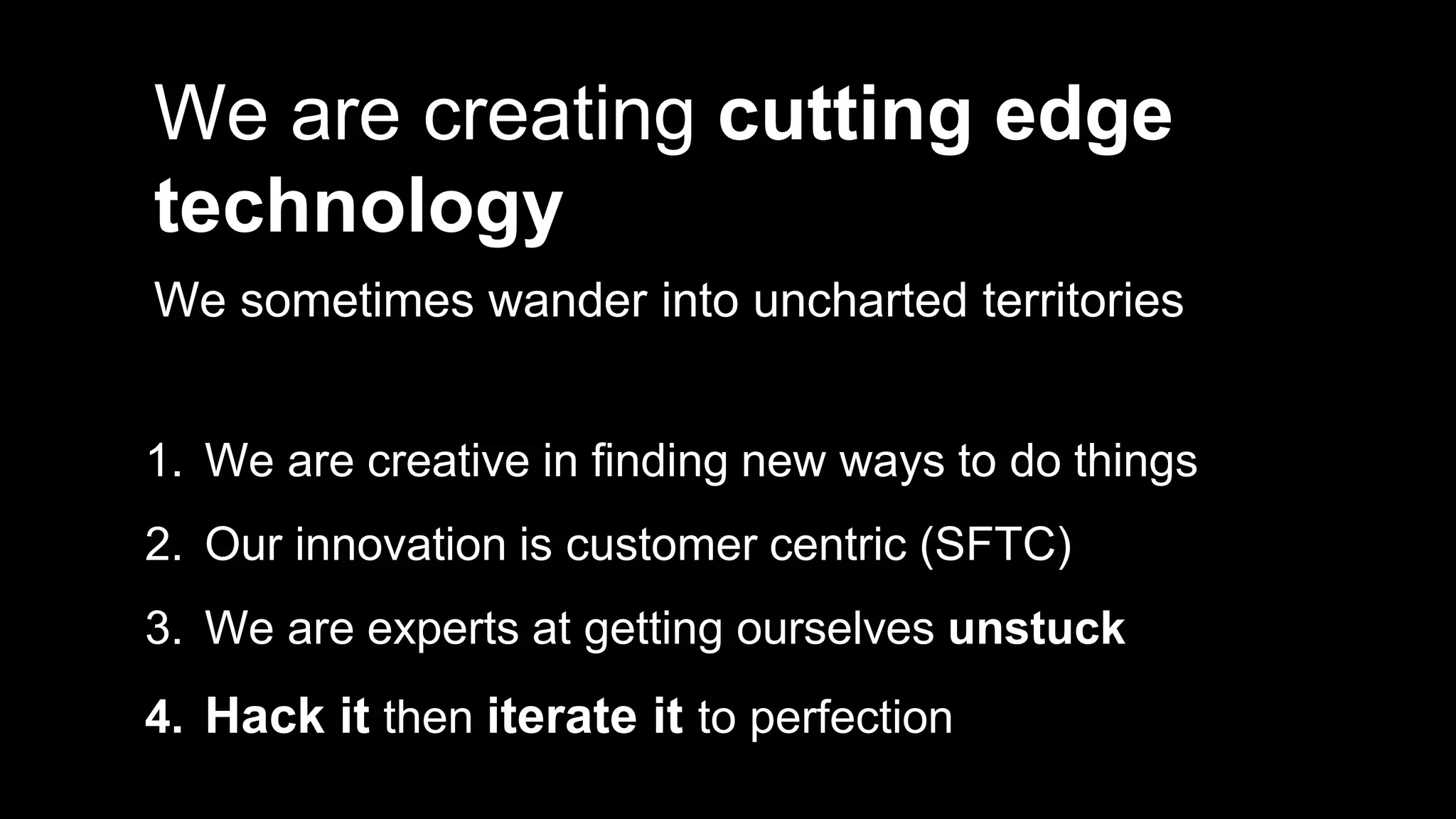 We are creating cutting edge
technology
We sometimes wander into uncharted territories
1. We are creative in finding new ways to do things
2. Our innovation is customer centric (SFTC)
3. We are experts at getting ourselves unstuck
4. Hack it then iterate it to perfection
 