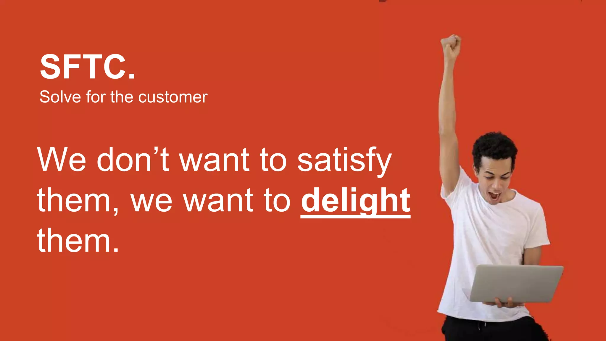 SFTC.
Solve for the customer
We don’t want to satisfy
them, we want to delight
them.
 