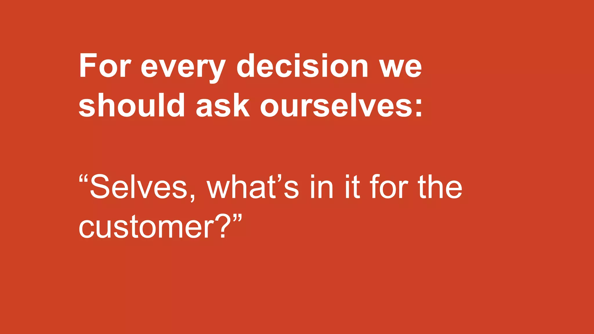 For every decision we
should ask ourselves:
“Selves, what’s in it for the
customer?”
 