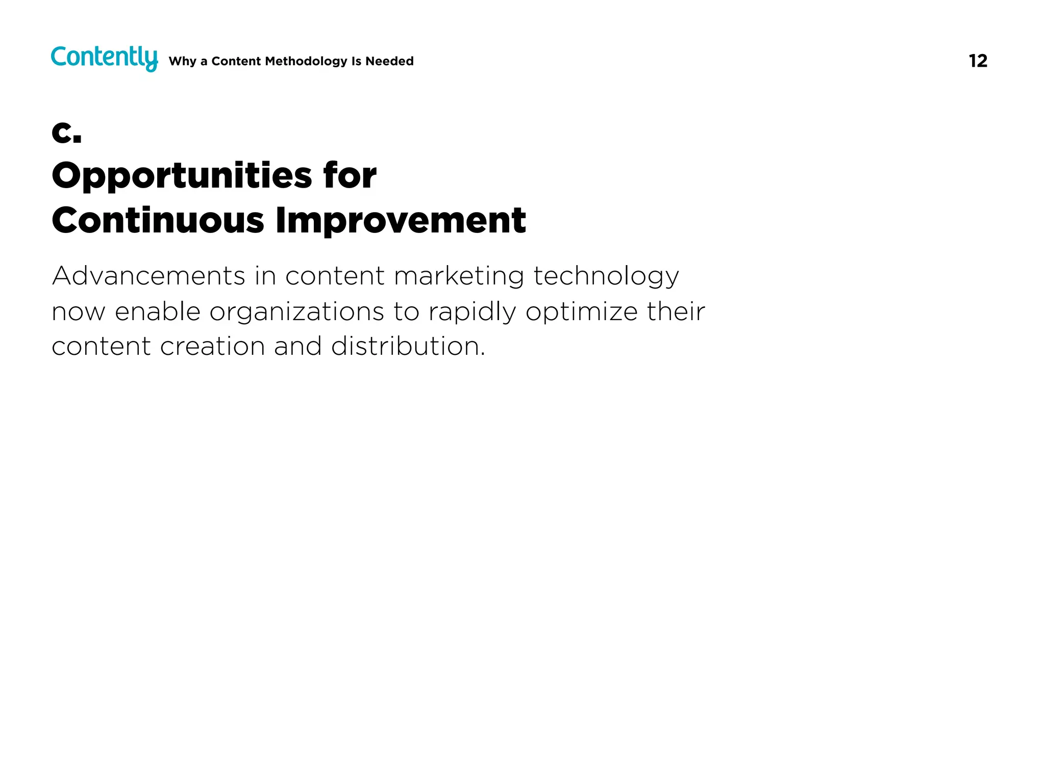 12Why a Content Methodology Is Needed
c.  
Opportunities for  
Continuous Improvement
Advancements in content marketing technology  
now enable organizations to rapidly optimize their
content creation and distribution.
 