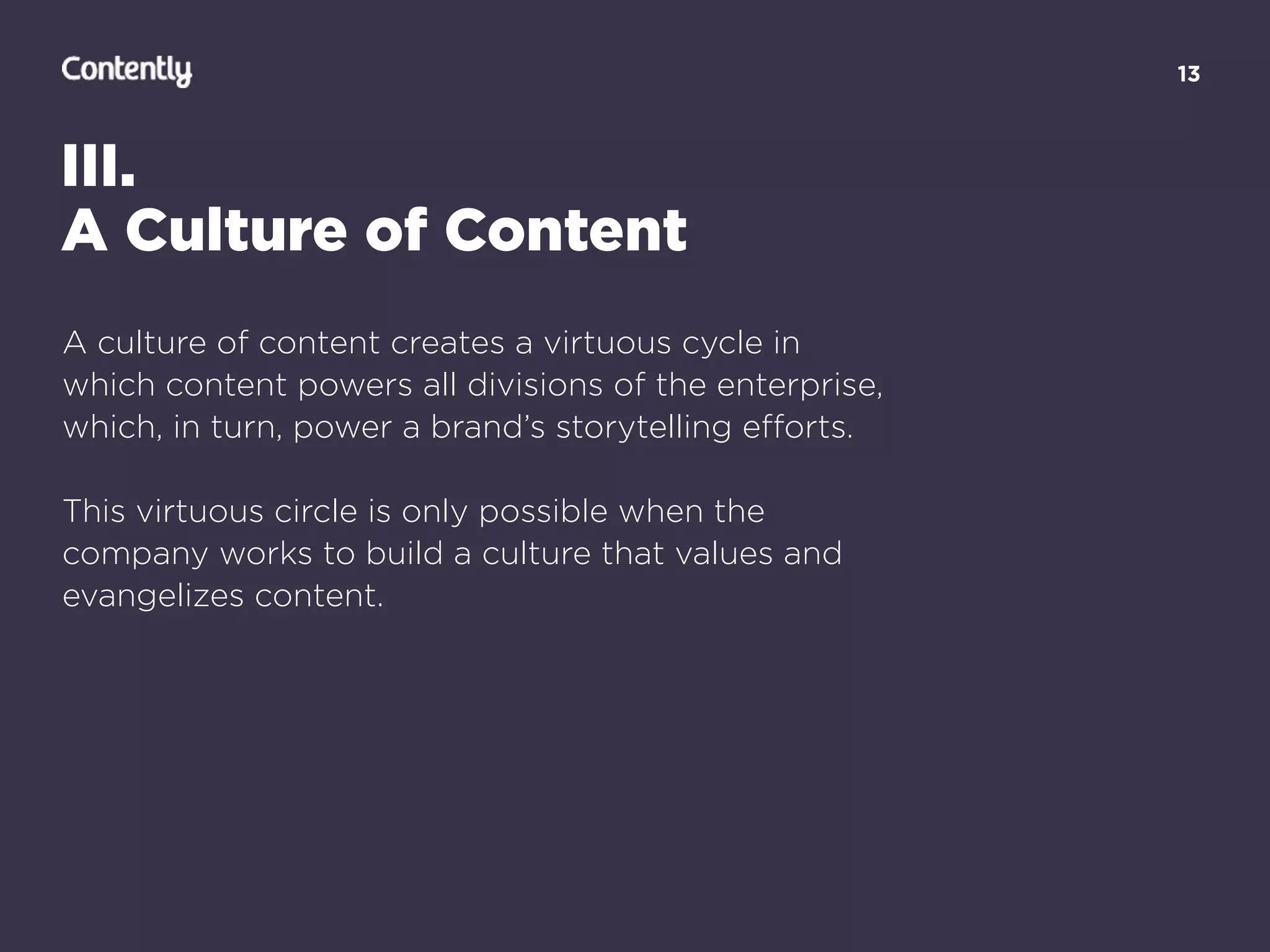 13
III.
A Culture of Content
A culture of content creates a virtuous cycle in
which content powers all divisions of the enterprise,
which, in turn, power a brand’s storytelling eﬀorts.
This virtuous circle is only possible when the
company works to build a culture that values and
evangelizes content.
 
