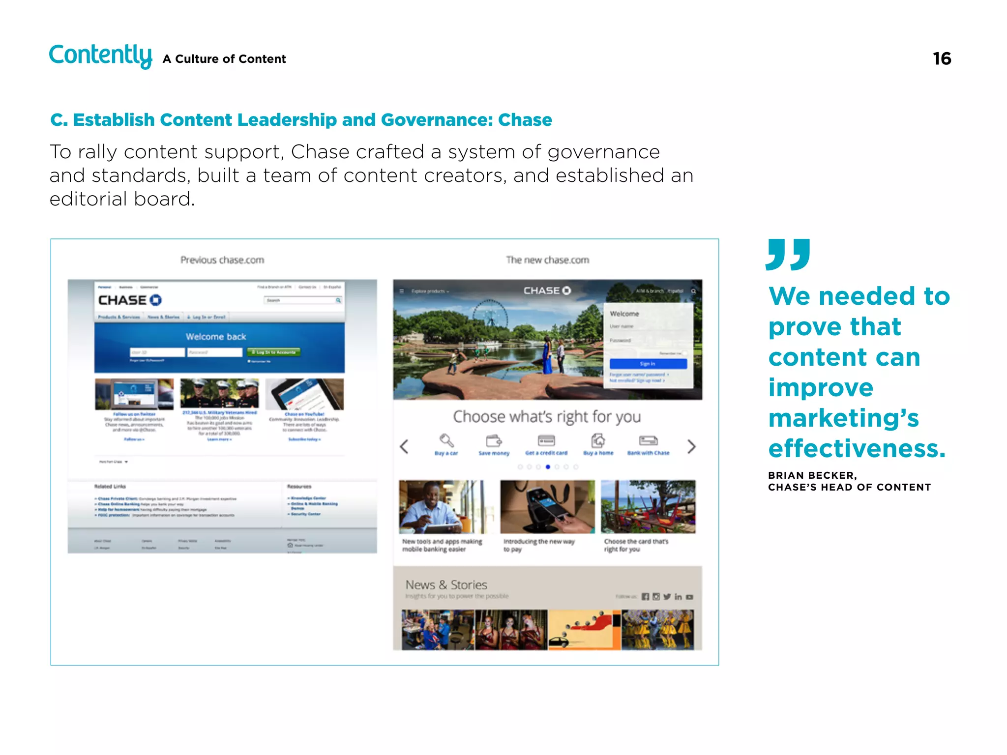 16A Culture of Content
To rally content support, Chase crafted a system of governance  
and standards, built a team of content creators, and established an
editorial board.
C. Establish Content Leadership and Governance: Chase
We needed to
prove that
content can
improve
marketing’s
eﬀectiveness.
BRIAN BECKER,  
CHASE’S HEAD OF CONTENT
”
 