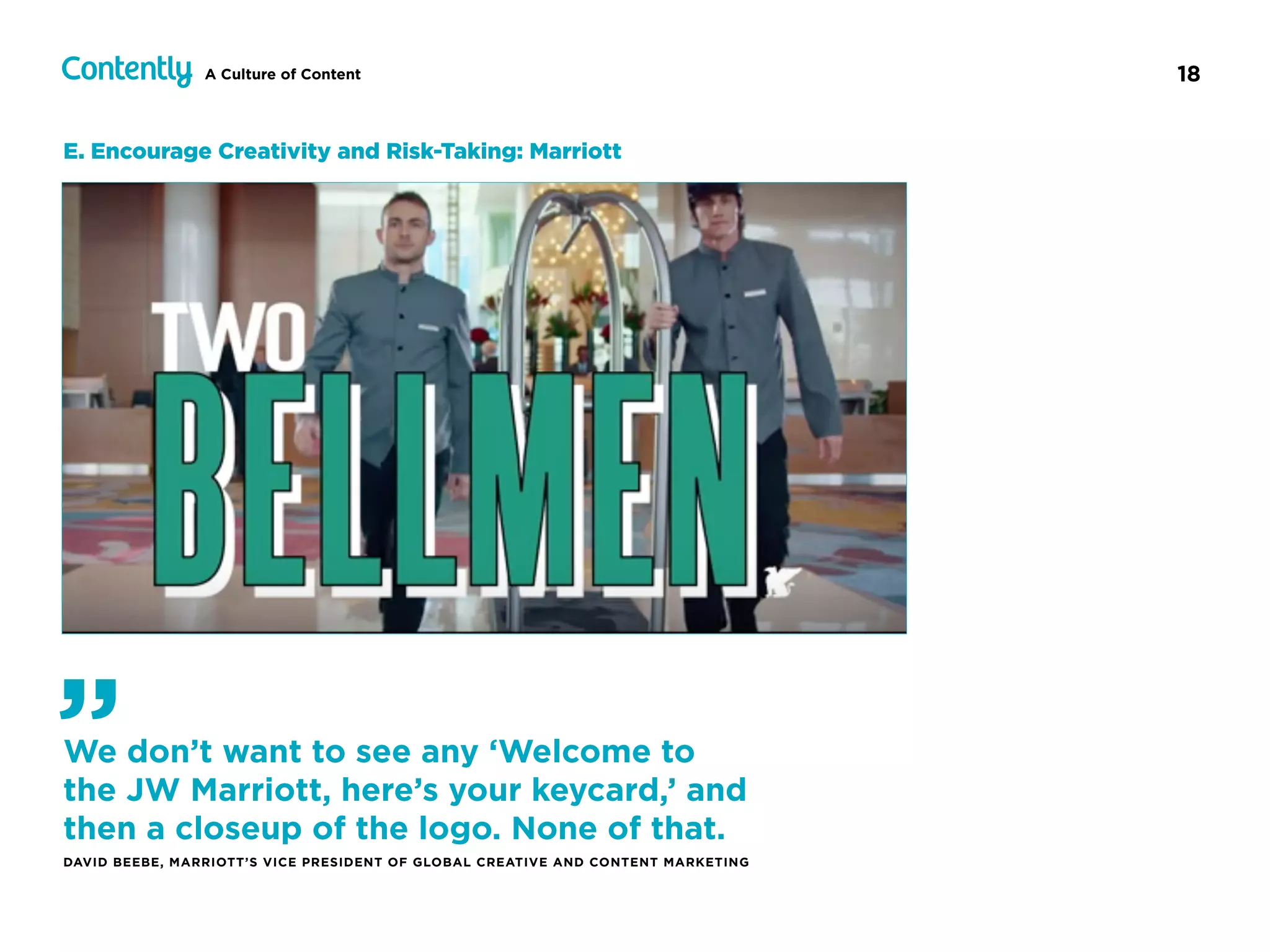 18A Culture of Content
E. Encourage Creativity and Risk-Taking: Marriott
We don’t want to see any ‘Welcome to
the JW Marriott, here’s your keycard,’ and
then a closeup of the logo. None of that.
DAVID BEEBE, MARRIOTT’S VICE PRESIDENT OF GLOBAL CREATIVE AND CONTENT MARKETING
”
 