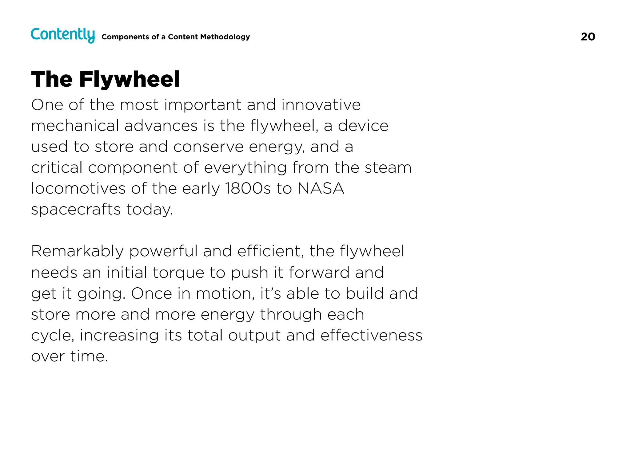 20Components of a Content Methodology
The Flywheel
One of the most important and innovative
mechanical advances is the ﬂywheel, a device  
used to store and conserve energy, and a  
critical component of everything from the steam
locomotives of the early 1800s to NASA  
spacecrafts today.
Remarkably powerful and eﬃcient, the ﬂywheel
needs an initial torque to push it forward and  
get it going. Once in motion, it’s able to build and
store more and more energy through each  
cycle, increasing its total output and eﬀectiveness
over time.
 