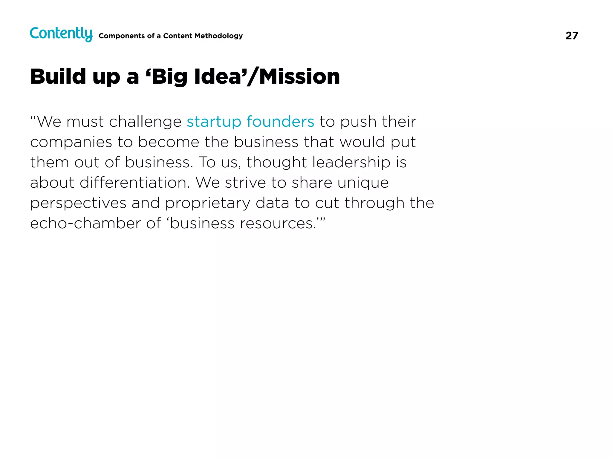 27
Build up a ‘Big Idea’/Mission
“We must challenge startup founders to push their
companies to become the business that would put
them out of business. To us, thought leadership is
about diﬀerentiation. We strive to share unique
perspectives and proprietary data to cut through the
echo-chamber of ‘business resources.’”
Components of a Content Methodology
 