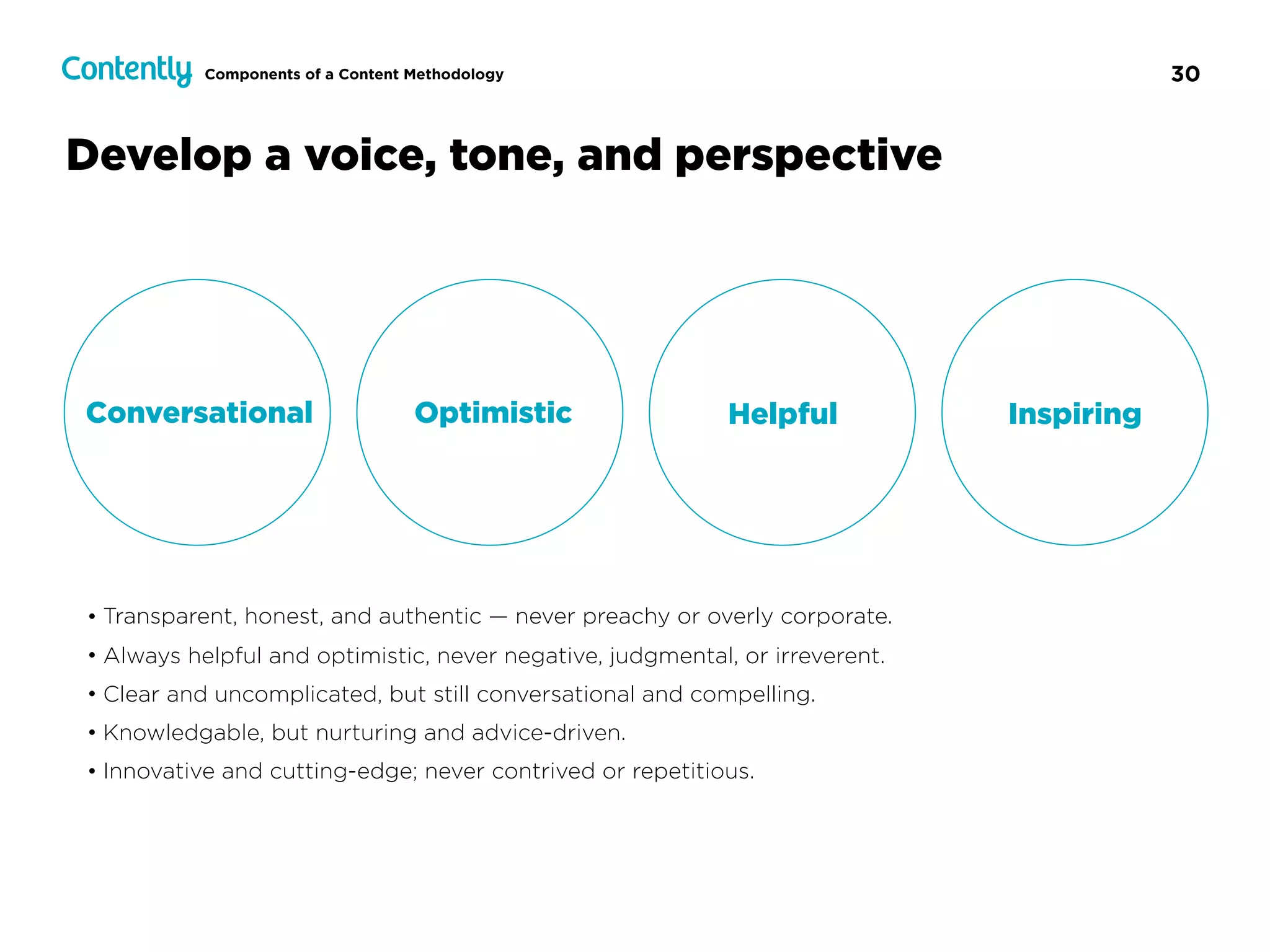 30
Develop a voice, tone, and perspective
Conversational Optimistic Helpful Inspiring
• Transparent, honest, and authentic — never preachy or overly corporate.
• Always helpful and optimistic, never negative, judgmental, or irreverent.
• Clear and uncomplicated, but still conversational and compelling.
• Knowledgable, but nurturing and advice-driven.
• Innovative and cutting-edge; never contrived or repetitious.
Components of a Content Methodology
 
