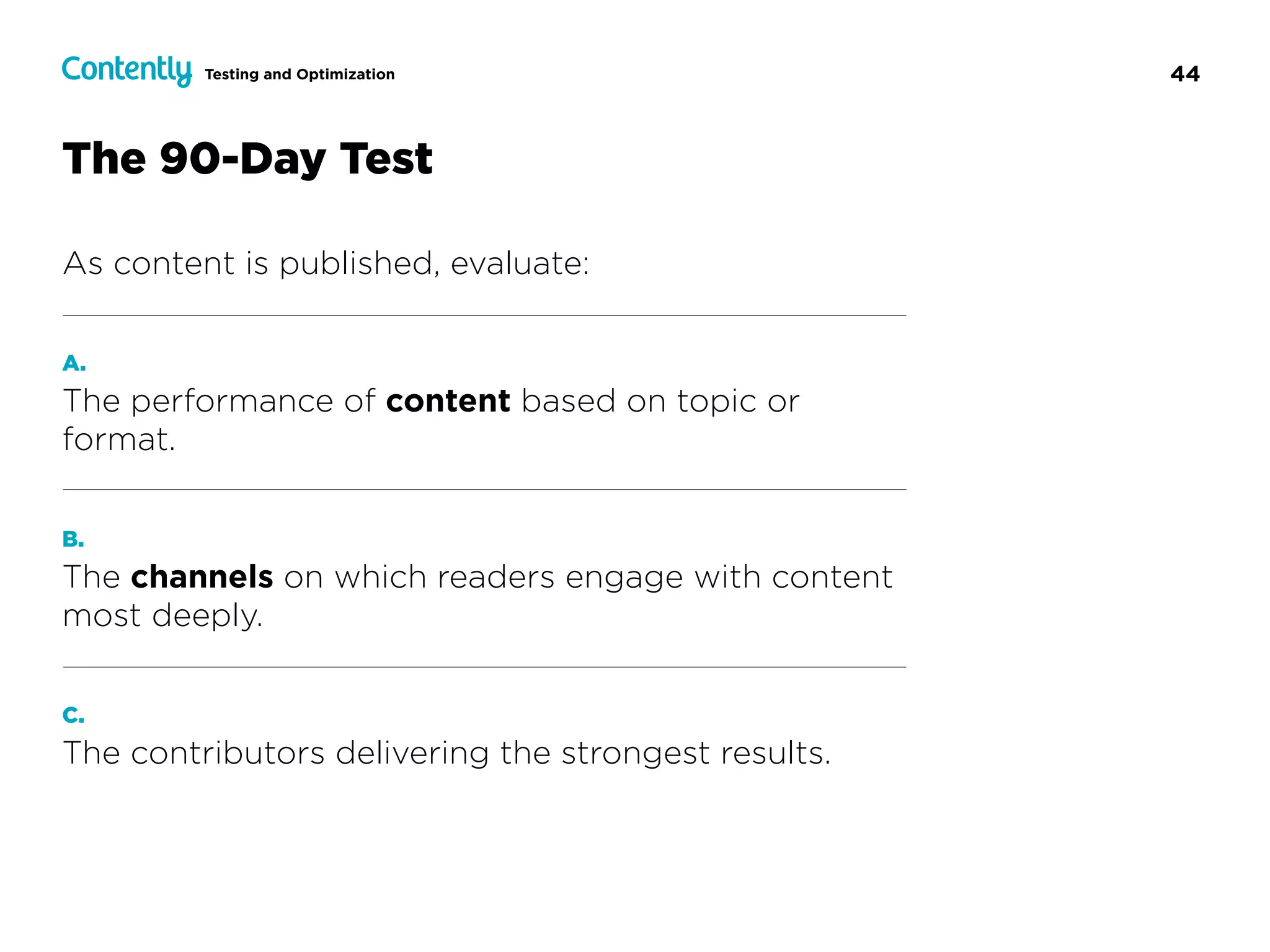 44Testing and Optimization
The 90-Day Test
As content is published, evaluate:
A.
The performance of content based on topic or
format.
B.
The channels on which readers engage with content
most deeply.
C.
The contributors delivering the strongest results.
 