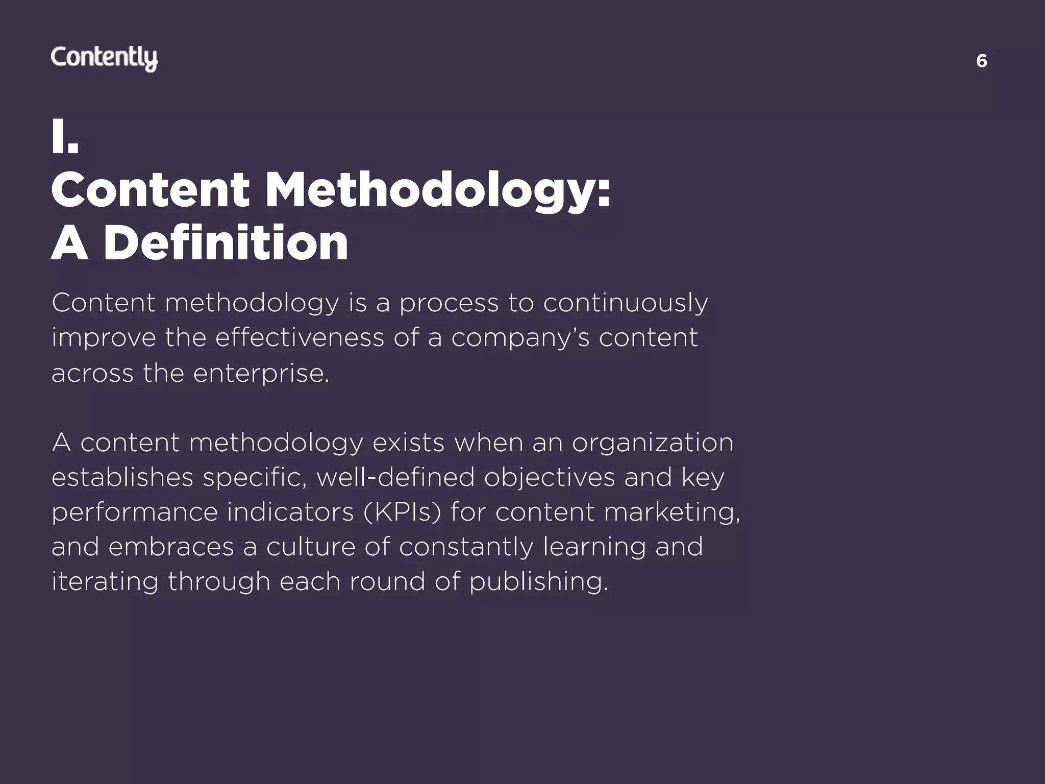 6
I.
Content Methodology:
A Deﬁnition
Content methodology is a process to continuously
improve the eﬀectiveness of a company’s content
across the enterprise.
A content methodology exists when an organization
establishes speciﬁc, well-deﬁned objectives and key
performance indicators (KPIs) for content marketing,
and embraces a culture of constantly learning and
iterating through each round of publishing.
 