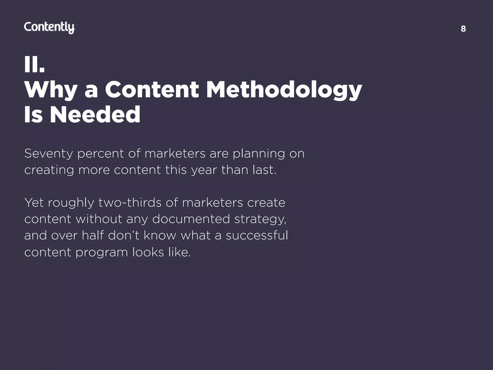 8
II.
Why a Content Methodology  
Is Needed
Seventy percent of marketers are planning on
creating more content this year than last.
Yet roughly two-thirds of marketers create  
content without any documented strategy,  
and over half don’t know what a successful  
content program looks like.
 