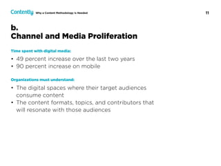 11Why a Content Methodology Is Needed
Time spent with digital media:
• 49 percent increase over the last two years
• 90 percent increase on mobile
Organizations must understand:
• The digital spaces where their target audiences
consume content
• The content formats, topics, and contributors that
will resonate with those audiences
b.  
Channel and Media Proliferation
 