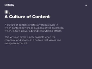 13
III.
A Culture of Content
A culture of content creates a virtuous cycle in
which content powers all divisions of the enterprise,
which, in turn, power a brand’s storytelling eﬀorts.
This virtuous circle is only possible when the
company works to build a culture that values and
evangelizes content.
 